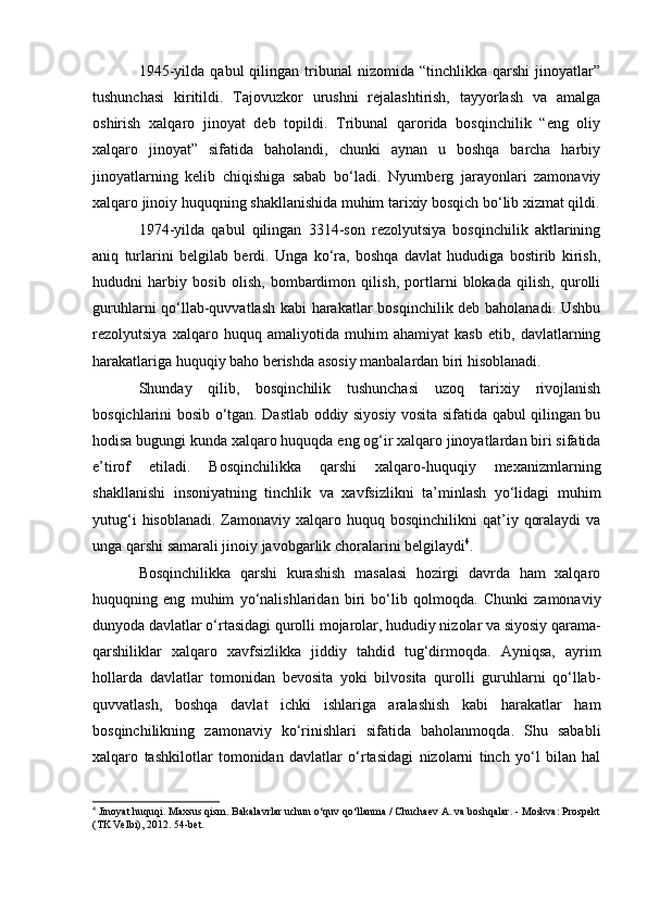 1945-yilda   qabul   qilingan   tribunal   nizomida  “tinchlikka   qarshi   jinoyatlar”
tushunchasi   kiritildi.   Tajovuzkor   urushni   rejalashtirish,   tayyorlash   va   amalga
oshirish   xalqaro   jinoyat   deb   topildi.   Tribunal   qarorida   bosqinchilik   “eng   oliy
xalqaro   jinoyat”   sifatida   baholandi,   chunki   aynan   u   boshqa   barcha   harbiy
jinoyatlarning   kelib   chiqishiga   sabab   bo‘ladi.   Nyurnberg   jarayonlari   zamonaviy
xalqaro jinoiy huquqning shakllanishida muhim tarixiy bosqich bo‘lib xizmat qildi.
1974-yilda   qabul   qilingan   3314-son   rezolyutsiya   bosqinchilik   aktlarining
aniq   turlarini   belgilab   berdi.   Unga   ko‘ra,   boshqa   davlat   hududiga   bostirib   kirish,
hududni   harbiy   bosib   olish,   bombardimon   qilish,   portlarni   blokada   qilish,   qurolli
guruhlarni qo‘llab-quvvatlash kabi harakatlar bosqinchilik deb baholanadi. Ushbu
rezolyutsiya   xalqaro   huquq   amaliyotida   muhim   ahamiyat   kasb   etib,   davlatlarning
harakatlariga huquqiy baho berishda asosiy manbalardan biri hisoblanadi.
Shunday   qilib,   bosqinchilik   tushunchasi   uzoq   tarixiy   rivojlanish
bosqichlarini bosib o‘tgan. Dastlab oddiy siyosiy vosita sifatida qabul qilingan bu
hodisa bugungi kunda xalqaro huquqda eng og‘ir xalqaro jinoyatlardan biri sifatida
e’tirof   etiladi.   Bosqinchilikka   qarshi   xalqaro-huquqiy   mexanizmlarning
shakllanishi   insoniyatning   tinchlik   va   xavfsizlikni   ta’minlash   yo‘lidagi   muhim
yutug‘i   hisoblanadi.  Zamonaviy  xalqaro huquq  bosqinchilikni   qat’iy  qoralaydi   va
unga qarshi samarali jinoiy javobgarlik choralarini belgilaydi 4
.
Bosqinchilikka   qarshi   kurashish   masalasi   hozirgi   davrda   ham   xalqaro
huquqning   eng   muhim   yo‘nalishlaridan   biri   bo‘lib   qolmoqda.   Chunki   zamonaviy
dunyoda davlatlar o‘rtasidagi qurolli mojarolar, hududiy nizolar va siyosiy qarama-
qarshiliklar   xalqaro   xavfsizlikka   jiddiy   tahdid   tug‘dirmoqda.   Ayniqsa,   ayrim
hollarda   davlatlar   tomonidan   bevosita   yoki   bilvosita   qurolli   guruhlarni   qo‘llab-
quvvatlash,   boshqa   davlat   ichki   ishlariga   aralashish   kabi   harakatlar   ham
bosqinchilikning   zamonaviy   ko‘rinishlari   sifatida   baholanmoqda.   Shu   sababli
xalqaro   tashkilotlar   tomonidan   davlatlar   o‘rtasidagi   nizolarni   tinch   yo‘l   bilan   hal
4
 Jinoyat huquqi. Maxsus qism. Bakalavrlar uchun o‘quv qo‘llanma / Chuchaev A. va boshqalar. - Moskva: Prospekt
(TK Velbi), 2012. 54-bet. 