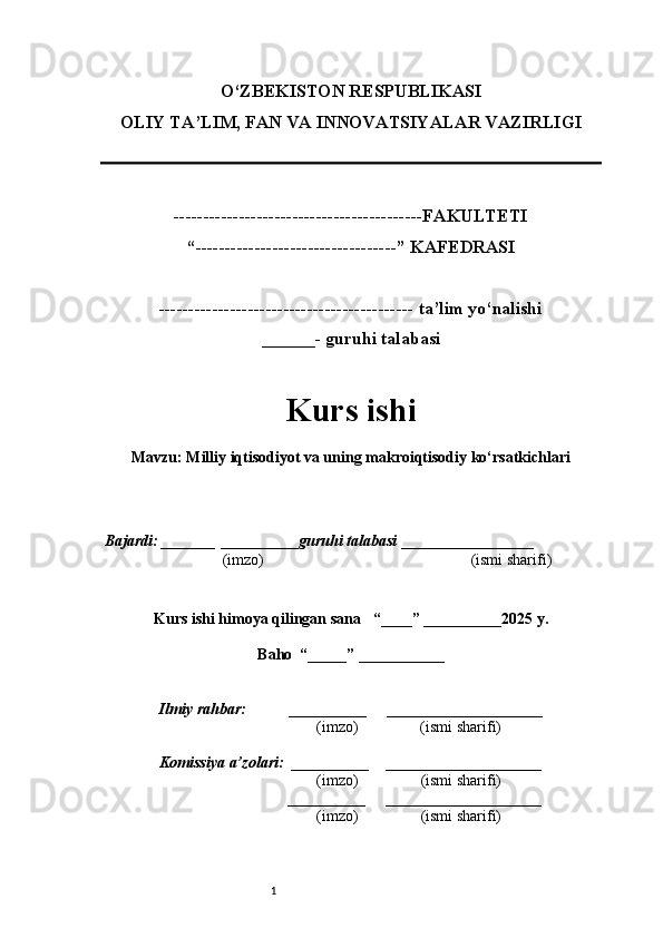1O‘ZBEKISTON RESPUBLIKASI
OLIY TA’LIM, FAN VA INNOVATSIYALAR VAZIRLI GI
------------------------------------------FAKULTETI
“----------------------------------” KAFEDRASI
------------------------------------------- ta’lim yo‘nalishi 
______- guruhi talabasi
Kurs ishi 
Mavzu : Milliy iqtisodiyot va uning makroiqtisodiy ko‘rsatkichlari
  Bajardi: _______  ____ _____ _ guruhi talabasi  ______ ___ ________
  (imzo)                                                       (ismi sharifi)
  
Kurs ishi himoya qilingan sana     “____” __ ___ _____20 25  y.
Baho  “_____” ____ __ _____
      Ilmiy rahbar:           __________      ____________________ 
                (imzo)                (ismi sharifi)
     Komissiya a’zolari:   __________     ____________________ 
                (imzo)                  (ismi sharifi)
                                       __________      ____________________ 
                 (imzo)                  (ismi sharifi)