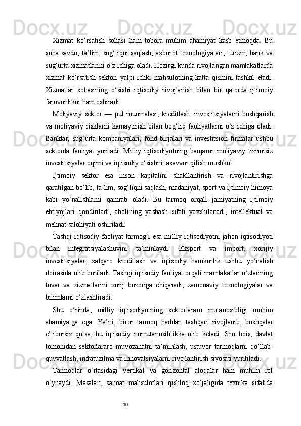 10Xizmat   ko‘rsatish   sohasi   ham   tobora   muhim   ahamiyat   kasb   etmoqda.   Bu
soha  savdo,  ta’lim,  sog‘liqni  saqlash,   axborot  texnologiyalari,  turizm,  bank   va
sug‘urta xizmatlarini o‘z ichiga oladi. Hozirgi kunda rivojlangan mamlakatlarda
xizmat   ko‘rsatish   sektori   yalpi   ichki   mahsulotning   katta   qismini   tashkil   etadi.
Xizmatlar   sohasining   o‘sishi   iqtisodiy   rivojlanish   bilan   bir   qatorda   ijtimoiy
farovonlikni ham oshiradi.
Moliyaviy   sektor   —   pul   muomalasi,   kreditlash,   investitsiyalarni   boshqarish
va   moliyaviy   risklarni   kamaytirish   bilan   bog‘liq   faoliyatlarni   o‘z   ichiga   oladi.
Banklar,   sug‘urta   kompaniyalari,   fond   birjalari   va   investitsion   firmalar   ushbu
sektorda   faoliyat   yuritadi.   Milliy   iqtisodiyotning   barqaror   moliyaviy   tizimisiz
investitsiyalar oqimi va iqtisodiy o‘sishni tasavvur qilish mushkul.
Ijtimoiy   sektor   esa   inson   kapitalini   shakllantirish   va   rivojlantirishga
qaratilgan bo‘lib, ta’lim, sog‘liqni saqlash, madaniyat, sport va ijtimoiy himoya
kabi   yo‘nalishlarni   qamrab   oladi.   Bu   tarmoq   orqali   jamiyatning   ijtimoiy
ehtiyojlari   qondiriladi,   aholining   yashash   sifati   yaxshilanadi,   intellektual   va
mehnat salohiyati oshiriladi.
Tashqi   iqtisodiy   faoliyat   tarmog‘i   esa   milliy   iqtisodiyotni   jahon   iqtisodiyoti
bilan   integratsiyalashuvini   ta’minlaydi.   Eksport   va   import,   xorijiy
investitsiyalar,   xalqaro   kreditlash   va   iqtisodiy   hamkorlik   ushbu   yo‘nalish
doirasida olib boriladi. Tashqi iqtisodiy faoliyat orqali mamlakatlar o‘zlarining
tovar   va   xizmatlarini   xorij   bozoriga   chiqaradi,   zamonaviy   texnologiyalar   va
bilimlarni o‘zlashtiradi.
Shu   o‘rinda,   milliy   iqtisodiyotning   sektorlararo   mutanosibligi   muhim
ahamiyatga   ega.   Ya’ni,   biror   tarmoq   haddan   tashqari   rivojlanib,   boshqalar
e’tiborsiz   qolsa,   bu   iqtisodiy   nomutanosiblikka   olib   keladi.   Shu   bois,   davlat
tomonidan   sektorlararo   muvozanatni   ta’minlash,   ustuvor   tarmoqlarni   qo‘llab-
quvvatlash, infratuzilma va innovatsiyalarni rivojlantirish siyosati yuritiladi.
Tarmoqlar   o‘rtasidagi   vertikal   va   gorizontal   aloqalar   ham   muhim   rol
o‘ynaydi.   Masalan,   sanoat   mahsulotlari   qishloq   xo‘jaligida   texnika   sifatida