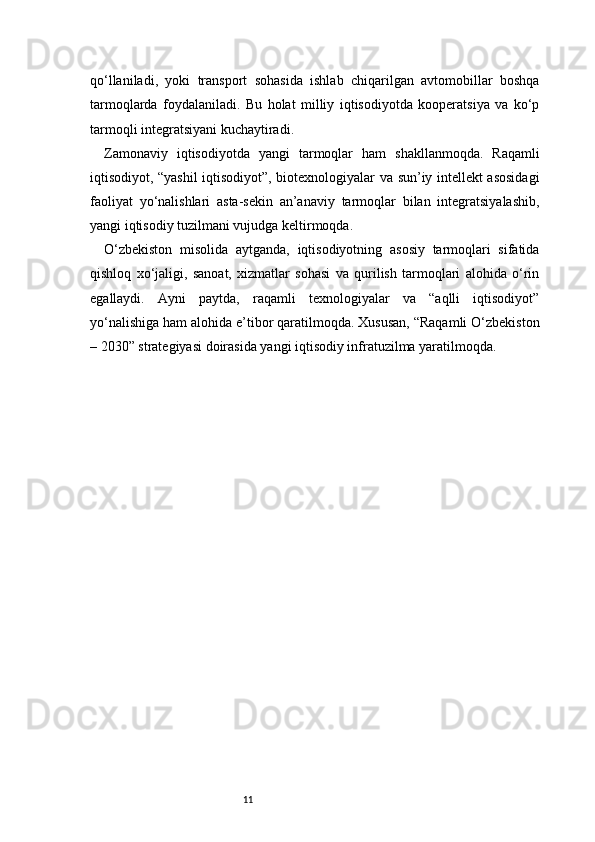 11qo‘llaniladi,   yoki   transport   sohasida   ishlab   chiqarilgan   avtomobillar   boshqa
tarmoqlarda   foydalaniladi.   Bu   holat   milliy   iqtisodiyotda   kooperatsiya   va   ko‘p
tarmoqli integratsiyani kuchaytiradi.
Zamonaviy   iqtisodiyotda   yangi   tarmoqlar   ham   shakllanmoqda.   Raqamli
iqtisodiyot, “yashil iqtisodiyot”, biotexnologiyalar va sun’iy intellekt asosidagi
faoliyat   yo‘nalishlari   asta-sekin   an’anaviy   tarmoqlar   bilan   integratsiyalashib,
yangi iqtisodiy tuzilmani vujudga keltirmoqda.
O‘zbekiston   misolida   aytganda,   iqtisodiyotning   asosiy   tarmoqlari   sifatida
qishloq   xo‘jaligi,   sanoat,   xizmatlar   sohasi   va   qurilish   tarmoqlari   alohida   o‘rin
egallaydi.   Ayni   paytda,   raqamli   texnologiyalar   va   “aqlli   iqtisodiyot”
yo‘nalishiga ham alohida e’tibor qaratilmoqda. Xususan, “Raqamli O‘zbekiston
– 2030” strategiyasi doirasida yangi iqtisodiy infratuzilma yaratilmoqda.