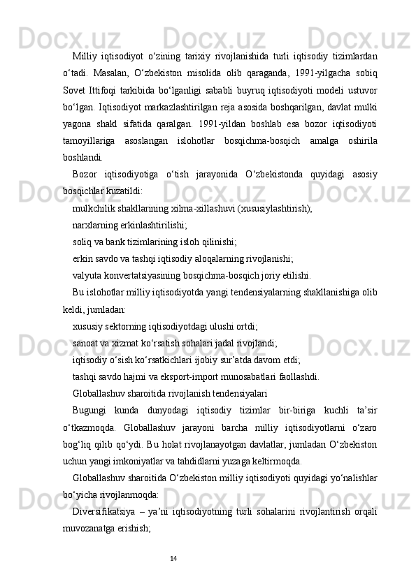 14Milliy   iqtisodiyot   o‘zining   tarixiy   rivojlanishida   turli   iqtisodiy   tizimlardan
o‘tadi.   Masalan,   O‘zbekiston   misolida   olib   qaraganda,   1991-yilgacha   sobiq
Sovet   Ittifoqi   tarkibida   bo‘lganligi   sababli   buyruq   iqtisodiyoti   modeli   ustuvor
bo‘lgan. Iqtisodiyot  markazlashtirilgan reja asosida  boshqarilgan, davlat mulki
yagona   shakl   sifatida   qaralgan.   1991-yildan   boshlab   esa   bozor   iqtisodiyoti
tamoyillariga   asoslangan   islohotlar   bosqichma-bosqich   amalga   oshirila
boshlandi.
Bozor   iqtisodiyotiga   o‘tish   jarayonida   O‘zbekistonda   quyidagi   asosiy
bosqichlar kuzatildi:
mulkchilik shakllarining xilma-xillashuvi (xususiylashtirish);
narxlarning erkinlashtirilishi;
soliq va bank tizimlarining isloh qilinishi;
erkin savdo va tashqi iqtisodiy aloqalarning rivojlanishi;
valyuta konvertatsiyasining bosqichma-bosqich joriy etilishi.
Bu islohotlar milliy iqtisodiyotda yangi tendensiyalarning shakllanishiga olib
keldi, jumladan:
xususiy sektorning iqtisodiyotdagi ulushi ortdi;
sanoat va xizmat ko‘rsatish sohalari jadal rivojlandi;
iqtisodiy o‘sish ko‘rsatkichlari ijobiy sur’atda davom etdi;
tashqi savdo hajmi va eksport-import munosabatlari faollashdi.
Globallashuv sharoitida rivojlanish tendensiyalari
Bugungi   kunda   dunyodagi   iqtisodiy   tizimlar   bir-biriga   kuchli   ta’sir
o‘tkazmoqda.   Globallashuv   jarayoni   barcha   milliy   iqtisodiyotlarni   o‘zaro
bog‘liq qilib qo‘ydi. Bu holat rivojlanayotgan davlatlar, jumladan O‘zbekiston
uchun yangi imkoniyatlar va tahdidlarni yuzaga keltirmoqda.
Globallashuv sharoitida O‘zbekiston milliy iqtisodiyoti quyidagi yo‘nalishlar
bo‘yicha rivojlanmoqda:
Diversifikatsiya   –   ya’ni   iqtisodiyotning   turli   sohalarini   rivojlantirish   orqali
muvozanatga erishish;