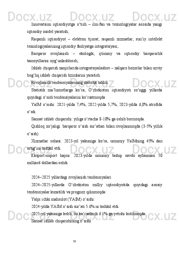 15Innovatsion   iqtisodiyotga   o‘tish   –   ilm-fan   va   texnologiyalar   asosida   yangi
iqtisodiy model yaratish;
Raqamli   iqtisodiyot   –   elektron   tijorat,   raqamli   xizmatlar,   sun’iy   intellekt
texnologiyalarining iqtisodiy faoliyatga integratsiyasi;
Barqaror   rivojlanish   –   ekologik,   ijtimoiy   va   iqtisodiy   barqarorlik
tamoyillarini uyg‘unlashtirish;
Ishlab chiqarish zanjirlarida integratsiyalashuv – xalqaro bozorlar bilan uzviy
bog‘liq ishlab chiqarish tizimlarini yaratish.
Rivojlanish tendensiyalarining statistik tahlili
Statistik   ma’lumotlarga   ko‘ra,   O‘zbekiston   iqtisodiyoti   so‘nggi   yillarda
quyidagi o‘sish tendensiyalarini ko‘rsatmoqda:
YaIM   o‘sishi:   2021-yilda   7,4%,   2022-yilda   5,7%,   2023-yilda   6,0%   atrofida
o‘sdi.
Sanoat ishlab chiqarishi: yiliga o‘rtacha 8-10% ga oshib bormoqda.
Qishloq xo‘jaligi: barqaror o‘sish sur’atlari bilan rivojlanmoqda (3-5% yillik
o‘sish).
Xizmatlar   sohasi:   2023-yil   yakuniga   ko‘ra,   umumiy   YaIMning   45%   dan
ortig‘ini tashkil etdi.
Eksport-import   hajmi:   2023-yilda   umumiy   tashqi   savdo   aylanmasi   50
milliard dollardan oshdi.
2024–2025 yillardagi rivojlanish tendensiyalari
2024–2025-yillarda   O‘zbekiston   milliy   iqtisodiyotida   quyidagi   asosiy
tendensiyalar kuzatildi va prognoz qilinmoqda:
Yalpi ichki mahsulot (YAIM) o‘sishi:
2024-yilda YAIM o‘sish sur’ati 5.6% ni tashkil etdi.
2025-yil yakuniga kelib, bu ko‘rsatkich 6.1% ga yetishi kutilmoqda.
Sanoat ishlab chiqarishining o‘sishi: