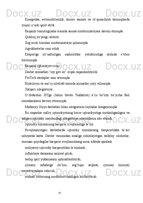 16Energetika,   avtomobilsozlik,   kimyo   sanoati   va   to‘qimachilik   tarmoqlarida
yuqori o‘sish qayd etildi.
Raqamli texnologiyalar asosida sanoat modernizatsiyasi davom etmoqda.
Qishloq xo‘jaligi islohoti:
Sug‘orish tizimlari modernizatsiya qilinmoqda.
Agroklasterlar soni oshdi.
Eksportga   yo‘naltirilgan   mahsulotlar   yetishtirishga   alohida   e’tibor
berilmoqda.
Raqamli iqtisodiyot rivoji:
Davlat xizmatlari “my.gov.uz” orqali raqamlashtirildi.
FinTech startaplar soni ortmoqda.
Blokcheyn va sun’iy intellekt asosida xizmatlar joriy etilmoqda.
Xalqaro integratsiya:
O‘zbekiston   JSTga   (Jahon   Savdo   Tashkiloti)   a’zo   bo‘lish   bo‘yicha   faol
muzokaralarni davom ettirmoqda.
Markaziy Osiyo davlatlari bilan integratsion loyihalar kengaymoqda.
Bu raqamlar milliy iqtisodiyotning bozor  iqtisodiyotiga moslashganligini  va
xalqaro iqtisodiy maydondagi integratsiya jarayonlarini aks ettiradi.
Iqtisodiy tizimlarning barqaror rivojlanishga ta’siri
Rivojlanayotgan   davlatlarda   iqtisodiy   tizimlarning   barqarorlikka   ta’siri
nihoyatda   katta.   Davlat   tomonidan   amalga   oshirilayotgan   tarkibiy   islohotlar,
xususan quyidagilar barqaror rivojlanishning asosi sifatida qaraladi:
moliyaviy-iqtisodiy barqarorlikni ta’minlash;
inflyatsiya darajasini nazorat qilish;
tashqi qarz yuklamasini optimallashtirish;
ijtimoiy   sohalarga   (ta’lim,   sog‘liqni   saqlash,   ijtimoiy   himoya)
investitsiyalarni oshirish;
mehnat bozorining moslashuvchanligini kuchaytirish.
