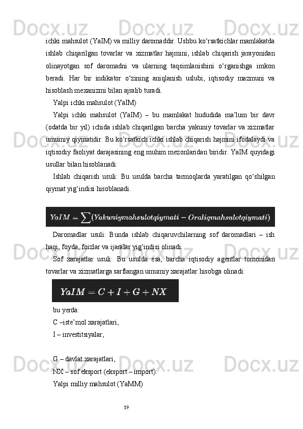 19ichki mahsulot (YaIM) va milliy daromaddir. Ushbu ko‘rsatkichlar mamlakatda
ishlab   chiqarilgan   tovarlar   va   xizmatlar   hajmini,   ishlab   chiqarish   jarayonidan
olinayotgan   sof   daromadni   va   ularning   taqsimlanishini   o‘rganishga   imkon
beradi.   Har   bir   indikator   o‘zining   aniqlanish   uslubi,   iqtisodiy   mazmuni   va
hisoblash mexanizmi bilan ajralib turadi.
Yalpi ichki mahsulot (YaIM)
Yalpi   ichki   mahsulot   (YaIM)   –   bu   mamlakat   hududida   ma’lum   bir   davr
(odatda   bir  yil)   ichida  ishlab  chiqarilgan  barcha  yakuniy  tovarlar   va  xizmatlar
umumiy qiymatidir. Bu ko‘rsatkich ichki ishlab chiqarish hajmini ifodalaydi va
iqtisodiy faoliyat darajasining eng muhim mezonlaridan biridir. YaIM quyidagi
usullar bilan hisoblanadi:
Ishlab   chiqarish   usuli:   Bu   usulda   barcha   tarmoqlarda   yaratilgan   qo‘shilgan
qiymat yig‘indisi hisoblanadi.
 
Daromadlar   usuli:   Bunda   ishlab   chiqaruvchilarning   sof   daromadlari   –   ish
haqi, foyda, foizlar va ijaralar yig‘indisi olinadi.
Sof   xarajatlar   usuli:   Bu   usulda   esa,   barcha   iqtisodiy   agentlar   tomonidan
tovarlar va xizmatlarga sarflangan umumiy xarajatlar hisobga olinadi:
bu yerda:
C –iste’mol xarajatlari,
I – investitsiyalar,
G – davlat xarajatlari,
NX – sof eksport (eksport – import).
Yalpi milliy mahsulot (YaMM)