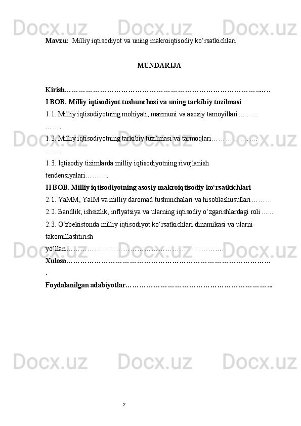 2Mavzu:    Milliy iqtisodiyot va uning makroiqtisodiy ko‘rsatkichlari
MUNDARIJA
Kirish ………………………………………………………………………..…..
I BOB. Milliy iqtisodiyot tushunchasi va uning tarkibiy tuzilmasi
1.1. Milliy iqtisodiyotning mohiyati, mazmuni va asosiy tamoyillari …..….
…….
1.2. Milliy iqtisodiyotning tarkibiy tuzilmasi va tarmoqlari …………….….
…….
1.3. Iqtisodiy tizimlarda milliy iqtisodiyotning rivojlanish 
tendensiyalari ……….
II BOB. Milliy iqtisodiyotning asosiy makroiqtisodiy ko‘rsatkichlari
2.1. YaMM, YaIM va milliy daromad tushunchalari va hisoblashusullari ………
2.2. Bandlik, ishsizlik, inflyatsiya va ularning iqtisodiy o‘zgarishlardagi roli …...
2.3. O‘zbekistonda milliy iqtisodiyot ko‘rsatkichlari dinamikasi va   ularni 
takomillashtirish 
yo‘llari ………………………………………………………….
Xulosa ……………………………………………………………………………
.
Foydalanilgan adabiyotlar ……………………………………………………... 