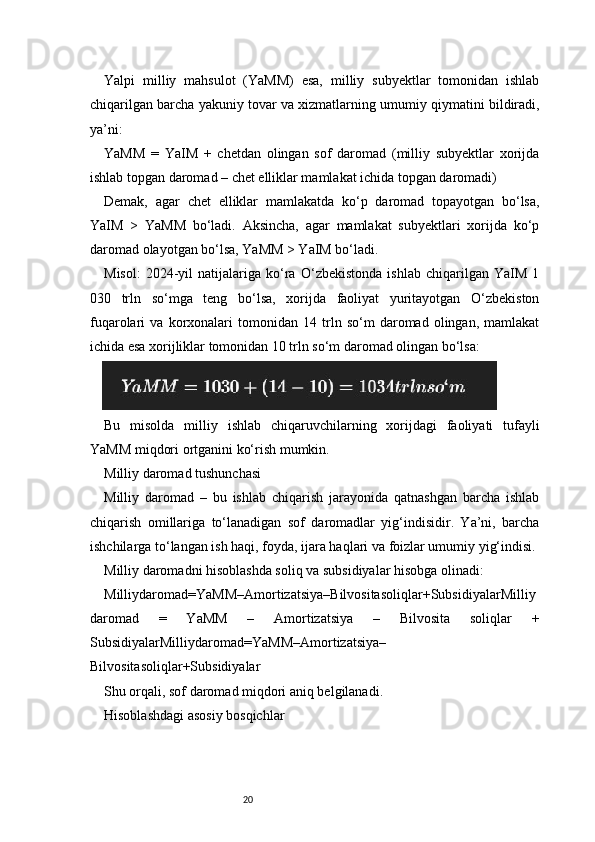 20Yalpi   milliy   mahsulot   (YaMM)   esa,   milliy   subyektlar   tomonidan   ishlab
chiqarilgan barcha yakuniy tovar va xizmatlarning umumiy qiymatini bildiradi,
ya’ni:
YaMM   =   YaIM   +   chetdan   olingan   sof   daromad   (milliy   subyektlar   xorijda
ishlab topgan daromad – chet elliklar mamlakat ichida topgan daromadi)
Demak,   agar   chet   elliklar   mamlakatda   ko‘p   daromad   topayotgan   bo‘lsa,
YaIM   >   YaMM   bo‘ladi.   Aksincha,   agar   mamlakat   subyektlari   xorijda   ko‘p
daromad olayotgan bo‘lsa, YaMM > YaIM bo‘ladi.
Misol:   2024-yil   natijalariga   ko‘ra   O‘zbekistonda   ishlab   chiqarilgan   YaIM   1
030   trln   so‘mga   teng   bo‘lsa,   xorijda   faoliyat   yuritayotgan   O‘zbekiston
fuqarolari   va   korxonalari   tomonidan   14   trln   so‘m   daromad   olingan,   mamlakat
ichida esa xorijliklar tomonidan 10 trln so‘m daromad olingan bo‘lsa:
Bu   misolda   milliy   ishlab   chiqaruvchilarning   xorijdagi   faoliyati   tufayli
YaMM miqdori ortganini ko‘rish mumkin.
Milliy daromad tushunchasi
Milliy   daromad   –   bu   ishlab   chiqarish   jarayonida   qatnashgan   barcha   ishlab
chiqarish   omillariga   to‘lanadigan   sof   daromadlar   yig‘indisidir.   Ya’ni,   barcha
ishchilarga to‘langan ish haqi, foyda, ijara haqlari va foizlar umumiy yig‘indisi.
Milliy daromadni hisoblashda soliq va subsidiyalar hisobga olinadi:
Milliydaromad=YaMM–Amortizatsiya–Bilvositasoliqlar+SubsidiyalarMilliy
daromad   =   YaMM   –   Amortizatsiya   –   Bilvosita   soliqlar   +
SubsidiyalarMilliydaromad=YaMM–Amortizatsiya–
Bilvositasoliqlar+Subsidiyalar 
Shu orqali, sof daromad miqdori aniq belgilanadi.
Hisoblashdagi asosiy bosqichlar