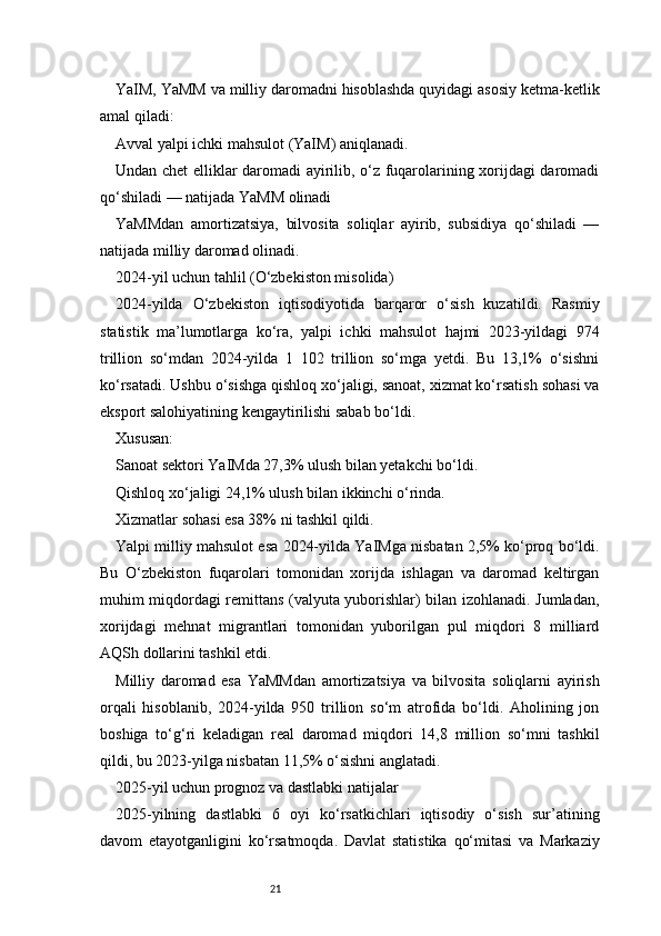 21YaIM, YaMM va milliy daromadni hisoblashda quyidagi asosiy ketma-ketlik
amal qiladi:
Avval yalpi ichki mahsulot (YaIM) aniqlanadi.
Undan chet elliklar daromadi ayirilib, o‘z fuqarolarining xorijdagi daromadi
qo‘shiladi — natijada YaMM olinadi
YaMMdan   amortizatsiya,   bilvosita   soliqlar   ayirib,   subsidiya   qo‘shiladi   —
natijada milliy daromad olinadi.
2024-yil uchun tahlil (O‘zbekiston misolida)
2024-yilda   O‘zbekiston   iqtisodiyotida   barqaror   o‘sish   kuzatildi.   Rasmiy
statistik   ma’lumotlarga   ko‘ra,   yalpi   ichki   mahsulot   hajmi   2023-yildagi   974
trillion   so‘mdan   2024-yilda   1   102   trillion   so‘mga   yetdi.   Bu   13,1%   o‘sishni
ko‘rsatadi. Ushbu o‘sishga qishloq xo‘jaligi, sanoat, xizmat ko‘rsatish sohasi va
eksport salohiyatining kengaytirilishi sabab bo‘ldi.
Xususan:
Sanoat sektori YaIMda 27,3% ulush bilan yetakchi bo‘ldi.
Qishloq xo‘jaligi 24,1% ulush bilan ikkinchi o‘rinda.
Xizmatlar sohasi esa 38% ni tashkil qildi.
Yalpi milliy mahsulot esa 2024-yilda YaIMga nisbatan 2,5% ko‘proq bo‘ldi.
Bu   O‘zbekiston   fuqarolari   tomonidan   xorijda   ishlagan   va   daromad   keltirgan
muhim miqdordagi remittans (valyuta yuborishlar) bilan izohlanadi. Jumladan,
xorijdagi   mehnat   migrantlari   tomonidan   yuborilgan   pul   miqdori   8   milliard
AQSh dollarini tashkil etdi.
Milliy   daromad   esa   YaMMdan   amortizatsiya   va   bilvosita   soliqlarni   ayirish
orqali   hisoblanib,   2024-yilda   950   trillion   so‘m   atrofida   bo‘ldi.   Aholining   jon
boshiga   to‘g‘ri   keladigan   real   daromad   miqdori   14,8   million   so‘mni   tashkil
qildi, bu 2023-yilga nisbatan 11,5% o‘sishni anglatadi.
2025-yil uchun prognoz va dastlabki natijalar
2025-yilning   dastlabki   6   oyi   ko‘rsatkichlari   iqtisodiy   o‘sish   sur’atining
davom   etayotganligini   ko‘rsatmoqda.   Davlat   statistika   qo‘mitasi   va   Markaziy