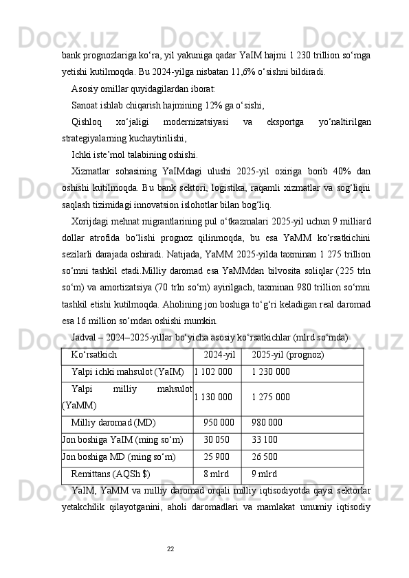 22bank prognozlariga ko‘ra, yil yakuniga qadar YaIM hajmi 1 230 trillion so‘mga
yetishi kutilmoqda. Bu 2024-yilga nisbatan 11,6% o‘sishni bildiradi.
Asosiy omillar quyidagilardan iborat:
Sanoat ishlab chiqarish hajmining 12% ga o‘sishi,
Qishloq   xo‘jaligi   modernizatsiyasi   va   eksportga   yo‘naltirilgan
strategiyalarning kuchaytirilishi,
Ichki iste’mol talabining oshishi.
Xizmatlar   sohasining   YaIMdagi   ulushi   2025-yil   oxiriga   borib   40%   dan
oshishi   kutilmoqda.   Bu   bank   sektori,   logistika,   raqamli   xizmatlar   va   sog‘liqni
saqlash tizimidagi innovatsion islohotlar bilan bog‘liq.
Xorijdagi mehnat migrantlarining pul o‘tkazmalari 2025-yil uchun 9 milliard
dollar   atrofida   bo‘lishi   prognoz   qilinmoqda,   bu   esa   YaMM   ko‘rsatkichini
sezilarli darajada oshiradi. Natijada, YaMM 2025-yilda taxminan 1 275 trillion
so‘mni  tashkil  etadi.Milliy daromad esa  YaMMdan  bilvosita  soliqlar  (225 trln
so‘m)  va amortizatsiya (70 trln so‘m)  ayirilgach, taxminan 980 trillion so‘mni
tashkil etishi kutilmoqda. Aholining jon boshiga to‘g‘ri keladigan real daromad
esa 16 million so‘mdan oshishi mumkin.
Jadval – 2024–2025-yillar bo‘yicha asosiy ko‘rsatkichlar (mlrd so‘mda)
Ko‘rsatkich 2024-yil 2025-yil (prognoz)
Yalpi ichki mahsulot (YaIM) 1 102 000 1 230 000
Yalpi   milliy   mahsulot
(YaMM) 1 130 000 1 275 000
Milliy daromad (MD) 950 000 980 000
Jon boshiga YaIM (ming so‘m) 30 050 33 100
Jon boshiga MD (ming so‘m) 25 900 26 500
Remittans (AQSh $) 8 mlrd 9 mlrd
YaIM, YaMM  va  milliy daromad orqali  milliy iqtisodiyotda qaysi  sektorlar
yetakchilik   qilayotganini,   aholi   daromadlari   va   mamlakat   umumiy   iqtisodiy