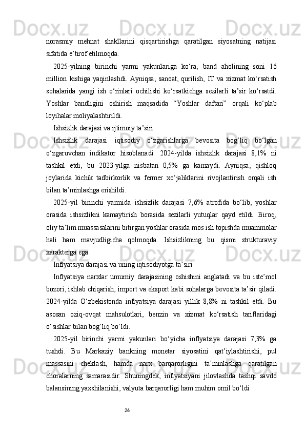 26norasmiy   mehnat   shakllarini   qisqartirishga   qaratilgan   siyosatning   natijasi
sifatida e’tirof etilmoqda.
2025-yilning   birinchi   yarmi   yakunlariga   ko‘ra,   band   aholining   soni   16
million   kishiga   yaqinlashdi.   Ayniqsa,   sanoat,   qurilish,   IT   va   xizmat   ko‘rsatish
sohalarida   yangi   ish   o‘rinlari   ochilishi   ko‘rsatkichga   sezilarli   ta’sir   ko‘rsatdi.
Yoshlar   bandligini   oshirish   maqsadida   “Yoshlar   daftari”   orqali   ko‘plab
loyihalar moliyalashtirildi.
Ishsizlik darajasi va ijtimoiy ta’siri
Ishsizlik   darajasi   iqtisodiy   o‘zgarishlarga   bevosita   bog‘liq   bo‘lgan
o‘zgaruvchan   indikator   hisoblanadi.   2024-yilda   ishsizlik   darajasi   8,1%   ni
tashkil   etdi,   bu   2023-yilga   nisbatan   0,5%   ga   kamaydi.   Ayniqsa,   qishloq
joylarida   kichik   tadbirkorlik   va   fermer   xo‘jaliklarini   rivojlantirish   orqali   ish
bilan ta’minlashga erishildi.
2025-yil   birinchi   yarmida   ishsizlik   darajasi   7,6%   atrofida   bo‘lib,   yoshlar
orasida   ishsizlikni   kamaytirish   borasida   sezilarli   yutuqlar   qayd   etildi.   Biroq,
oliy ta’lim muassasalarini bitirgan yoshlar orasida mos ish topishda muammolar
hali   ham   mavjudligicha   qolmoqda.   Ishsizlikning   bu   qismi   strukturaviy
xarakterga ega.
Inflyatsiya darajasi va uning iqtisodiyotga ta’siri
Inflyatsiya   narxlar   umumiy   darajasining   oshishini   anglatadi   va   bu   iste’mol
bozori, ishlab chiqarish, import va eksport kabi sohalarga bevosita ta’sir qiladi.
2024-yilda   O‘zbekistonda   inflyatsiya   darajasi   yillik   8,8%   ni   tashkil   etdi.   Bu
asosan   oziq-ovqat   mahsulotlari,   benzin   va   xizmat   ko‘rsatish   tariflaridagi
o‘sishlar bilan bog‘liq bo‘ldi.
2025-yil   birinchi   yarmi   yakunlari   bo‘yicha   inflyatsiya   darajasi   7,3%   ga
tushdi.   Bu   Markaziy   bankning   monetar   siyosatini   qat’iylashtirishi,   pul
massasini   cheklash,   hamda   narx   barqarorligini   ta’minlashga   qaratilgan
choralarning   samarasidir.   Shuningdek,   inflyatsiyani   jilovlashda   tashqi   savdo
balansining yaxshilanishi, valyuta barqarorligi ham muhim omil bo‘ldi. 