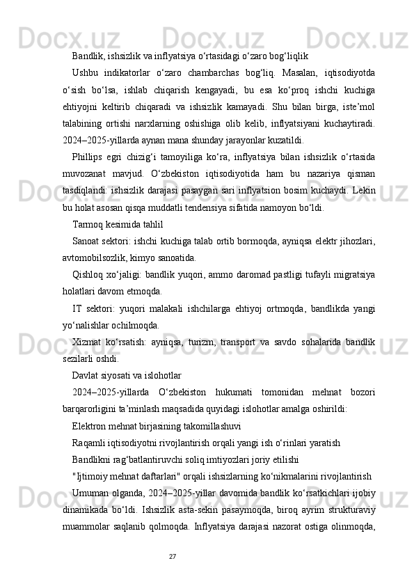 27Bandlik, ishsizlik va inflyatsiya o‘rtasidagi o‘zaro bog‘liqlik
Ushbu   indikatorlar   o‘zaro   chambarchas   bog‘liq.   Masalan,   iqtisodiyotda
o‘sish   bo‘lsa,   ishlab   chiqarish   kengayadi,   bu   esa   ko‘proq   ishchi   kuchiga
ehtiyojni   keltirib   chiqaradi   va   ishsizlik   kamayadi.   Shu   bilan   birga,   iste’mol
talabining   ortishi   narxlarning   oshishiga   olib   kelib,   inflyatsiyani   kuchaytiradi.
2024–2025-yillarda aynan mana shunday jarayonlar kuzatildi.
Phillips   egri   chizig‘i   tamoyiliga   ko‘ra,   inflyatsiya   bilan   ishsizlik   o‘rtasida
muvozanat   mavjud.   O‘zbekiston   iqtisodiyotida   ham   bu   nazariya   qisman
tasdiqlandi:   ishsizlik   darajasi   pasaygan   sari   inflyatsion   bosim   kuchaydi.   Lekin
bu holat asosan qisqa muddatli tendensiya sifatida namoyon bo‘ldi.
Tarmoq kesimida tahlil
Sanoat sektori: ishchi kuchiga talab ortib bormoqda, ayniqsa elektr jihozlari,
avtomobilsozlik, kimyo sanoatida.
Qishloq xo‘jaligi: bandlik yuqori, ammo daromad pastligi tufayli migratsiya
holatlari davom etmoqda.
IT   sektori:   yuqori   malakali   ishchilarga   ehtiyoj   ortmoqda,   bandlikda   yangi
yo‘nalishlar ochilmoqda.
Xizmat   ko‘rsatish:   ayniqsa,   turizm,   transport   va   savdo   sohalarida   bandlik
sezilarli oshdi.
Davlat siyosati va islohotlar
2024–2025-yillarda   O‘zbekiston   hukumati   tomonidan   mehnat   bozori
barqarorligini ta’minlash maqsadida quyidagi islohotlar amalga oshirildi:
Elektron mehnat birjasining takomillashuvi
Raqamli iqtisodiyotni rivojlantirish orqali yangi ish o‘rinlari yaratish
Bandlikni rag‘batlantiruvchi soliq imtiyozlari joriy etilishi
"Ijtimoiy mehnat daftarlari" orqali ishsizlarning ko‘nikmalarini rivojlantirish
Umuman olganda, 2024–2025-yillar davomida bandlik ko‘rsatkichlari ijobiy
dinamikada   bo‘ldi.   Ishsizlik   asta-sekin   pasaymoqda,   biroq   ayrim   strukturaviy
muammolar   saqlanib  qolmoqda.  Inflyatsiya  darajasi   nazorat  ostiga  olinmoqda,
