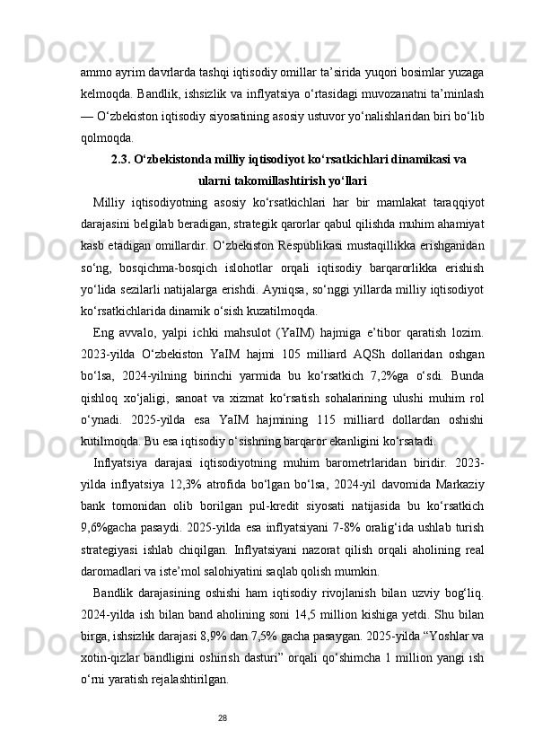 28ammo ayrim davrlarda tashqi iqtisodiy omillar ta’sirida yuqori bosimlar yuzaga
kelmoqda. Bandlik, ishsizlik va inflyatsiya o‘rtasidagi muvozanatni ta’minlash
— O‘zbekiston iqtisodiy siyosatining asosiy ustuvor yo‘nalishlaridan biri bo‘lib
qolmoqda.
2.3. O‘zbekistonda milliy iqtisodiyot ko‘rsatkichlari dinamikasi va
ularni takomillashtirish yo‘llari
Milliy   iqtisodiyotning   asosiy   ko‘rsatkichlari   har   bir   mamlakat   taraqqiyot
darajasini belgilab beradigan, strategik qarorlar qabul qilishda muhim ahamiyat
kasb etadigan omillardir. O‘zbekiston  Respublikasi  mustaqillikka erishganidan
so‘ng,   bosqichma-bosqich   islohotlar   orqali   iqtisodiy   barqarorlikka   erishish
yo‘lida sezilarli natijalarga erishdi. Ayniqsa, so‘nggi yillarda milliy iqtisodiyot
ko‘rsatkichlarida dinamik o‘sish kuzatilmoqda.
Eng   avvalo,   yalpi   ichki   mahsulot   (YaIM)   hajmiga   e’tibor   qaratish   lozim.
2023-yilda   O‘zbekiston   YaIM   hajmi   105   milliard   AQSh   dollaridan   oshgan
bo‘lsa,   2024-yilning   birinchi   yarmida   bu   ko‘rsatkich   7,2%ga   o‘sdi.   Bunda
qishloq   xo‘jaligi,   sanoat   va   xizmat   ko‘rsatish   sohalarining   ulushi   muhim   rol
o‘ynadi.   2025-yilda   esa   YaIM   hajmining   115   milliard   dollardan   oshishi
kutilmoqda. Bu esa iqtisodiy o‘sishning barqaror ekanligini ko‘rsatadi.
Inflyatsiya   darajasi   iqtisodiyotning   muhim   barometrlaridan   biridir.   2023-
yilda   inflyatsiya   12,3%   atrofida   bo‘lgan   bo‘lsa,   2024-yil   davomida   Markaziy
bank   tomonidan   olib   borilgan   pul-kredit   siyosati   natijasida   bu   ko‘rsatkich
9,6%gacha   pasaydi.   2025-yilda  esa  inflyatsiyani  7-8%  oralig‘ida  ushlab  turish
strategiyasi   ishlab   chiqilgan.   Inflyatsiyani   nazorat   qilish   orqali   aholining   real
daromadlari va iste’mol salohiyatini saqlab qolish mumkin.
Bandlik   darajasining   oshishi   ham   iqtisodiy   rivojlanish   bilan   uzviy   bog‘liq.
2024-yilda  ish  bilan band  aholining soni  14,5  million  kishiga  yetdi. Shu  bilan
birga, ishsizlik darajasi 8,9% dan 7,5% gacha pasaygan. 2025-yilda “Yoshlar va
xotin-qizlar   bandligini   oshirish   dasturi”   orqali   qo‘shimcha   1   million   yangi   ish
o‘rni yaratish rejalashtirilgan.