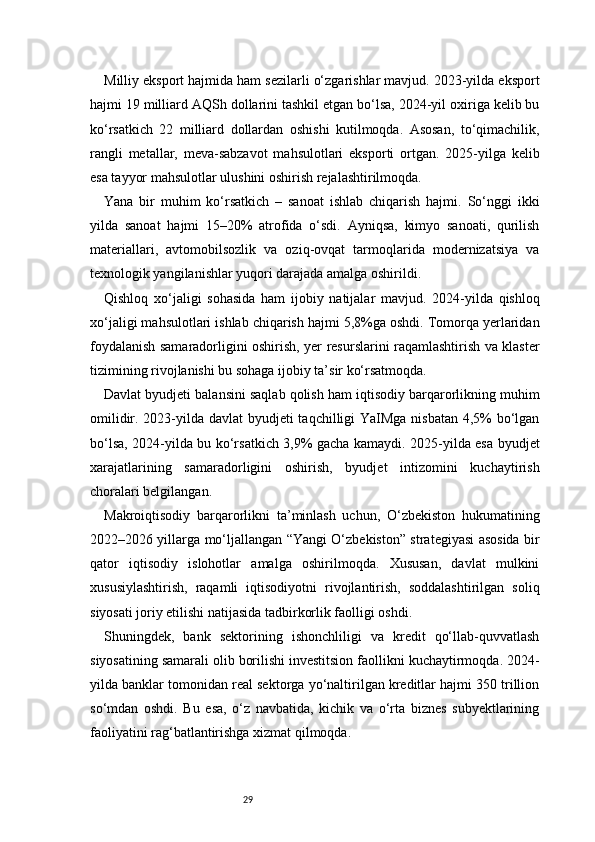 29Milliy eksport hajmida ham sezilarli o‘zgarishlar mavjud. 2023-yilda eksport
hajmi 19 milliard AQSh dollarini tashkil etgan bo‘lsa, 2024-yil oxiriga kelib bu
ko‘rsatkich   22   milliard   dollardan   oshishi   kutilmoqda.   Asosan,   to‘qimachilik,
rangli   metallar,   meva-sabzavot   mahsulotlari   eksporti   ortgan.   2025-yilga   kelib
esa tayyor mahsulotlar ulushini oshirish rejalashtirilmoqda.
Yana   bir   muhim   ko‘rsatkich   –   sanoat   ishlab   chiqarish   hajmi.   So‘nggi   ikki
yilda   sanoat   hajmi   15–20%   atrofida   o‘sdi.   Ayniqsa,   kimyo   sanoati,   qurilish
materiallari,   avtomobilsozlik   va   oziq-ovqat   tarmoqlarida   modernizatsiya   va
texnologik yangilanishlar yuqori darajada amalga oshirildi.
Qishloq   xo‘jaligi   sohasida   ham   ijobiy   natijalar   mavjud.   2024-yilda   qishloq
xo‘jaligi mahsulotlari ishlab chiqarish hajmi 5,8%ga oshdi. Tomorqa yerlaridan
foydalanish samaradorligini oshirish, yer resurslarini raqamlashtirish va klaster
tizimining rivojlanishi bu sohaga ijobiy ta’sir ko‘rsatmoqda.
Davlat byudjeti balansini saqlab qolish ham iqtisodiy barqarorlikning muhim
omilidir. 2023-yilda davlat byudjeti taqchilligi  YaIMga nisbatan 4,5%  bo‘lgan
bo‘lsa, 2024-yilda bu ko‘rsatkich 3,9% gacha kamaydi. 2025-yilda esa byudjet
xarajatlarining   samaradorligini   oshirish,   byudjet   intizomini   kuchaytirish
choralari belgilangan.
Makroiqtisodiy   barqarorlikni   ta’minlash   uchun,   O‘zbekiston   hukumatining
2022–2026 yillarga mo‘ljallangan “Yangi O‘zbekiston” strategiyasi asosida bir
qator   iqtisodiy   islohotlar   amalga   oshirilmoqda.   Xususan,   davlat   mulkini
xususiylashtirish,   raqamli   iqtisodiyotni   rivojlantirish,   soddalashtirilgan   soliq
siyosati joriy etilishi natijasida tadbirkorlik faolligi oshdi.
Shuningdek,   bank   sektorining   ishonchliligi   va   kredit   qo‘llab-quvvatlash
siyosatining samarali olib borilishi investitsion faollikni kuchaytirmoqda. 2024-
yilda banklar tomonidan real sektorga yo‘naltirilgan kreditlar hajmi 350 trillion
so‘mdan   oshdi.   Bu   esa,   o‘z   navbatida,   kichik   va   o‘rta   biznes   subyektlarining
faoliyatini rag‘batlantirishga xizmat qilmoqda.
