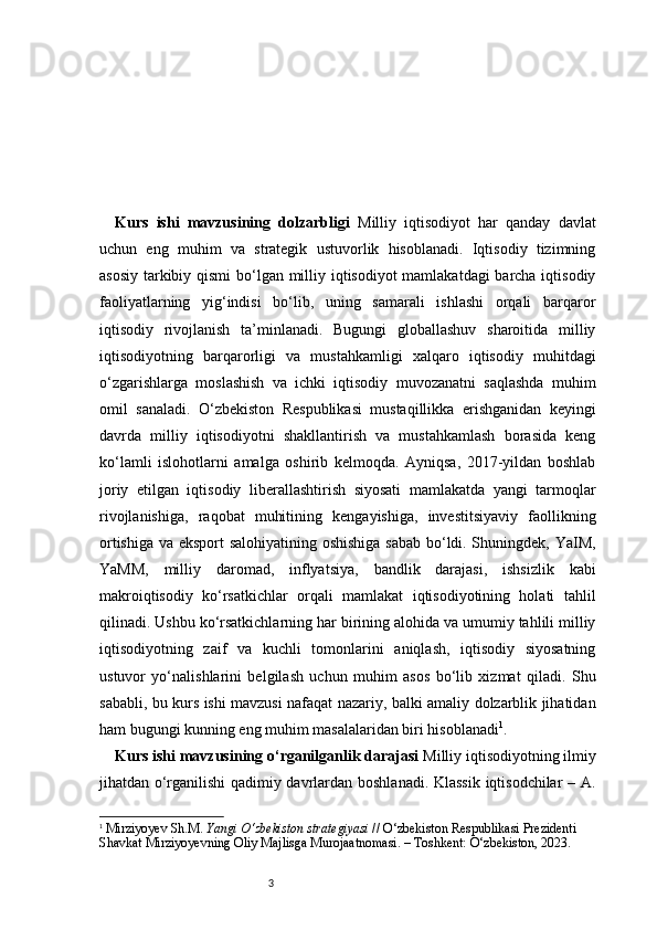 3Kurs   ishi   mavzusining   dolzarbligi   Milliy   iqtisodiyot   har   qanday   davlat
uchun   eng   muhim   va   strategik   ustuvorlik   hisoblanadi.   Iqtisodiy   tizimning
asosiy tarkibiy qismi  bo‘lgan milliy iqtisodiyot mamlakatdagi  barcha iqtisodiy
faoliyatlarning   yig‘indisi   bo‘lib,   uning   samarali   ishlashi   orqali   barqaror
iqtisodiy   rivojlanish   ta’minlanadi.   Bugungi   globallashuv   sharoitida   milliy
iqtisodiyotning   barqarorligi   va   mustahkamligi   xalqaro   iqtisodiy   muhitdagi
o‘zgarishlarga   moslashish   va   ichki   iqtisodiy   muvozanatni   saqlashda   muhim
omil   sanaladi.   O‘zbekiston   Respublikasi   mustaqillikka   erishganidan   keyingi
davrda   milliy   iqtisodiyotni   shakllantirish   va   mustahkamlash   borasida   keng
ko‘lamli   islohotlarni   amalga   oshirib   kelmoqda.   Ayniqsa,   2017-yildan   boshlab
joriy   etilgan   iqtisodiy   liberallashtirish   siyosati   mamlakatda   yangi   tarmoqlar
rivojlanishiga,   raqobat   muhitining   kengayishiga,   investitsiyaviy   faollikning
ortishiga va eksport salohiyatining oshishiga sabab bo‘ldi. Shuningdek, YaIM,
YaMM,   milliy   daromad,   inflyatsiya,   bandlik   darajasi,   ishsizlik   kabi
makroiqtisodiy   ko‘rsatkichlar   orqali   mamlakat   iqtisodiyotining   holati   tahlil
qilinadi. Ushbu ko‘rsatkichlarning har birining alohida va umumiy tahlili milliy
iqtisodiyotning   zaif   va   kuchli   tomonlarini   aniqlash,   iqtisodiy   siyosatning
ustuvor   yo‘nalishlarini   belgilash   uchun   muhim   asos   bo‘lib   xizmat   qiladi.   Shu
sababli, bu kurs ishi mavzusi nafaqat nazariy, balki amaliy dolzarblik jihatidan
ham bugungi kunning eng muhim masalalaridan biri hisoblanadi 1
.  
Kurs ishi mavzusining o‘rganilganlik darajasi  Milliy iqtisodiyotning ilmiy
jihatdan o‘rganilishi qadimiy davrlardan boshlanadi. Klassik iqtisodchilar  – A.
1
  Mirziyoyev Sh.M.  Yangi O‘zbekiston strategiyasi  // O‘zbekiston Respublikasi Prezidenti 
Shavkat Mirziyoyevning Oliy Majlisga Murojaatnomasi. – Toshkent: O‘zbekiston, 2023.