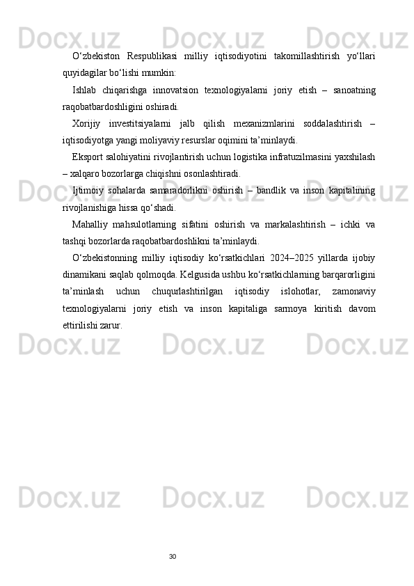 30O‘zbekiston   Respublikasi   milliy   iqtisodiyotini   takomillashtirish   yo‘llari
quyidagilar bo‘lishi mumkin:
Ishlab   chiqarishga   innovatsion   texnologiyalarni   joriy   etish   –   sanoatning
raqobatbardoshligini oshiradi.
Xorijiy   investitsiyalarni   jalb   qilish   mexanizmlarini   soddalashtirish   –
iqtisodiyotga yangi moliyaviy resurslar oqimini ta’minlaydi.
Eksport salohiyatini rivojlantirish uchun logistika infratuzilmasini yaxshilash
– xalqaro bozorlarga chiqishni osonlashtiradi.
Ijtimoiy   sohalarda   samaradorlikni   oshirish   –   bandlik   va   inson   kapitalining
rivojlanishiga hissa qo‘shadi.
Mahalliy   mahsulotlarning   sifatini   oshirish   va   markalashtirish   –   ichki   va
tashqi bozorlarda raqobatbardoshlikni ta’minlaydi.
O‘zbekistonning   milliy   iqtisodiy   ko‘rsatkichlari   2024–2025   yillarda   ijobiy
dinamikani saqlab qolmoqda. Kelgusida ushbu ko‘rsatkichlarning barqarorligini
ta’minlash   uchun   chuqurlashtirilgan   iqtisodiy   islohotlar,   zamonaviy
texnologiyalarni   joriy   etish   va   inson   kapitaliga   sarmoya   kiritish   davom
ettirilishi zarur.