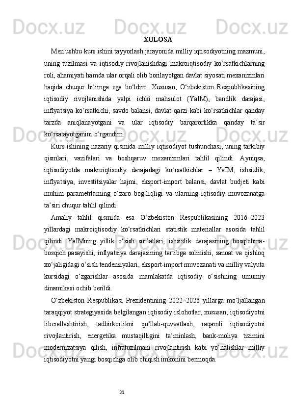 31 XULOSA
Men ushbu kurs ishini tayyorlash jarayonida milliy iqtisodiyotning mazmuni,
uning   tuzilmasi   va   iqtisodiy   rivojlanishdagi   makroiqtisodiy   ko‘rsatkichlarning
roli, ahamiyati hamda ular orqali olib borilayotgan davlat siyosati mexanizmlari
haqida   chuqur   bilimga   ega   bo‘ldim.   Xususan,   O‘zbekiston   Respublikasining
iqtisodiy   rivojlanishida   yalpi   ichki   mahsulot   (YaIM),   bandlik   darajasi,
inflyatsiya   ko‘rsatkichi,   savdo  balansi,   davlat  qarzi   kabi  ko‘rsatkichlar   qanday
tarzda   aniqlanayotgani   va   ular   iqtisodiy   barqarorlikka   qanday   ta’sir
ko‘rsatayotganini o‘rgandim.
Kurs  ishining  nazariy  qismida  milliy  iqtisodiyot  tushunchasi,   uning tarkibiy
qismlari,   vazifalari   va   boshqaruv   mexanizmlari   tahlil   qilindi.   Ayniqsa,
iqtisodiyotda   makroiqtisodiy   darajadagi   ko‘rsatkichlar   –   YaIM,   ishsizlik,
inflyatsiya,   investitsiyalar   hajmi,   eksport-import   balansi,   davlat   budjeti   kabi
muhim   parametrlarning   o‘zaro   bog‘liqligi   va   ularning   iqtisodiy   muvozanatga
ta’siri chuqur tahlil qilindi.
Amaliy   tahlil   qismida   esa   O‘zbekiston   Respublikasining   2016–2023
yillardagi   makroiqtisodiy   ko‘rsatkichlari   statistik   materiallar   asosida   tahlil
qilindi.   YaIMning   yillik   o‘sish   sur’atlari,   ishsizlik   darajasining   bosqichma-
bosqich pasayishi,  inflyatsiya  darajasining  tartibga  solinishi, sanoat  va qishloq
xo‘jaligidagi o‘sish tendensiyalari, eksport-import muvozanati va milliy valyuta
kursidagi   o‘zgarishlar   asosida   mamlakatda   iqtisodiy   o‘sishning   umumiy
dinamikasi ochib berildi.
O‘zbekiston   Respublikasi   Prezidentining   2022–2026   yillarga   mo‘ljallangan
taraqqiyot strategiyasida belgilangan iqtisodiy islohotlar, xususan, iqtisodiyotni
liberallashtirish,   tadbirkorlikni   qo‘llab-quvvatlash,   raqamli   iqtisodiyotni
rivojlantirish,   energetika   mustaqilligini   ta’minlash,   bank-moliya   tizimini
modernizatsiya   qilish,   infratuzilmani   rivojlantirish   kabi   yo‘nalishlar   milliy
iqtisodiyotni yangi bosqichga olib chiqish imkonini bermoqda.