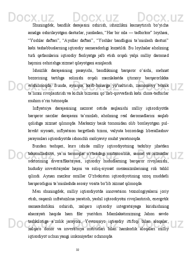 32Shuningdek,   bandlik   darajasini   oshirish,   ishsizlikni   kamaytirish   bo‘yicha
amalga oshirilayotgan dasturlar, jumladan, “Har bir oila — tadbirkor” loyihasi,
“Yoshlar   daftari”,   “Ayollar   daftari”,   “Yoshlar   bandligini   ta’minlash   dasturi”
kabi tashabbuslarning iqtisodiy samaradorligi kuzatildi. Bu loyihalar aholining
turli   qatlamlarini   iqtisodiy   faoliyatga   jalb   etish   orqali   yalpi   milliy   daromad
hajmini oshirishga xizmat qilayotgani aniqlandi.
Ishsizlik   darajasining   pasayishi,   bandlikning   barqaror   o‘sishi,   mehnat
bozorining   tartibga   solinishi   orqali   mamlakatda   ijtimoiy   barqarorlikka
erishilmoqda.   Bunda,   ayniqsa,   kasb-hunarga   yo‘naltirish,   zamonaviy   texnik
ta’limni rivojlantirish va kichik biznesni qo‘llab-quvvatlash kabi chora-tadbirlar
muhim o‘rin tutmoqda.
Inflyatsiya   darajasining   nazorat   ostida   saqlanishi   milliy   iqtisodiyotda
barqaror   narxlar   darajasini   ta’minlab,   aholining   real   daromadlarini   saqlab
qolishga   xizmat   qilmoqda.   Markaziy   bank   tomonidan   olib   borilayotgan   pul-
kredit   siyosati,   inflyatsion   targetlash   tizimi,   valyuta   bozoridagi   liberallashuv
jarayonlari iqtisodiyotda ishonchli moliyaviy muhit yaratmoqda.
Bundan   tashqari,   kurs   ishida   milliy   iqtisodiyotning   tarkibiy   jihatdan
takomillashuvi,   ya’ni   tarmoqlar   o‘rtasidagi   mutanosiblik,   sanoat   va   xizmatlar
sektorining   diversifikatsiyasi,   iqtisodiy   hududlarning   barqaror   rivojlanishi,
hududiy   investitsiyalar   hajmi   va   soliq-siyosat   mexanizmlarining   roli   tahlil
qilindi.   Aynan   mazkur   omillar   O‘zbekiston   iqtisodiyotining   uzoq   muddatli
barqarorligini ta’minlashda asosiy vosita bo‘lib xizmat qilmoqda.
Men   shuningdek,   milliy   iqtisodiyotda   innovatsion   texnologiyalarni   joriy
etish, raqamli infratuzilma yaratish, yashil iqtisodiyotni rivojlantirish, energetik
samaradorlikni   oshirish,   xalqaro   iqtisodiy   integratsiyaga   kirishishning
ahamiyati   haqida   ham   fikr   yuritdim.   Mamlakatimizning   Jahon   savdo
tashkilotiga   a’zolik   jarayoni,   Yevroosiyo   iqtisodiy   ittifoqi   bilan   aloqalar,
xalqaro   donor   va   investitsiya   institutlari   bilan   hamkorlik   aloqalari   milliy
iqtisodiyot uchun yangi imkoniyatlar ochmoqda.