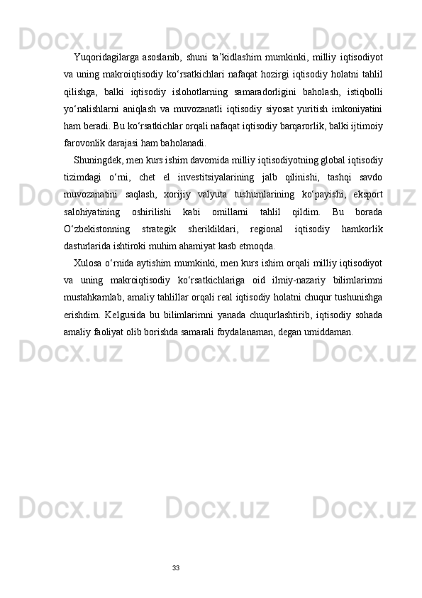 33Yuqoridagilarga   asoslanib,   shuni   ta’kidlashim   mumkinki,   milliy   iqtisodiyot
va   uning   makroiqtisodiy   ko‘rsatkichlari   nafaqat   hozirgi   iqtisodiy   holatni   tahlil
qilishga,   balki   iqtisodiy   islohotlarning   samaradorligini   baholash,   istiqbolli
yo‘nalishlarni   aniqlash   va   muvozanatli   iqtisodiy   siyosat   yuritish   imkoniyatini
ham beradi. Bu ko‘rsatkichlar orqali nafaqat iqtisodiy barqarorlik, balki ijtimoiy
farovonlik darajasi ham baholanadi.
Shuningdek, men kurs ishim davomida milliy iqtisodiyotning global iqtisodiy
tizimdagi   o‘rni,   chet   el   investitsiyalarining   jalb   qilinishi,   tashqi   savdo
muvozanatini   saqlash,   xorijiy   valyuta   tushumlarining   ko‘payishi,   eksport
salohiyatining   oshirilishi   kabi   omillarni   tahlil   qildim.   Bu   borada
O‘zbekistonning   strategik   sherikliklari,   regional   iqtisodiy   hamkorlik
dasturlarida ishtiroki muhim ahamiyat kasb etmoqda.
Xulosa o‘rnida aytishim mumkinki, men kurs ishim orqali milliy iqtisodiyot
va   uning   makroiqtisodiy   ko‘rsatkichlariga   oid   ilmiy-nazariy   bilimlarimni
mustahkamlab, amaliy tahlillar orqali real iqtisodiy holatni chuqur tushunishga
erishdim.   Kelgusida   bu   bilimlarimni   yanada   chuqurlashtirib,   iqtisodiy   sohada
amaliy faoliyat olib borishda samarali foydalanaman, degan umiddaman.