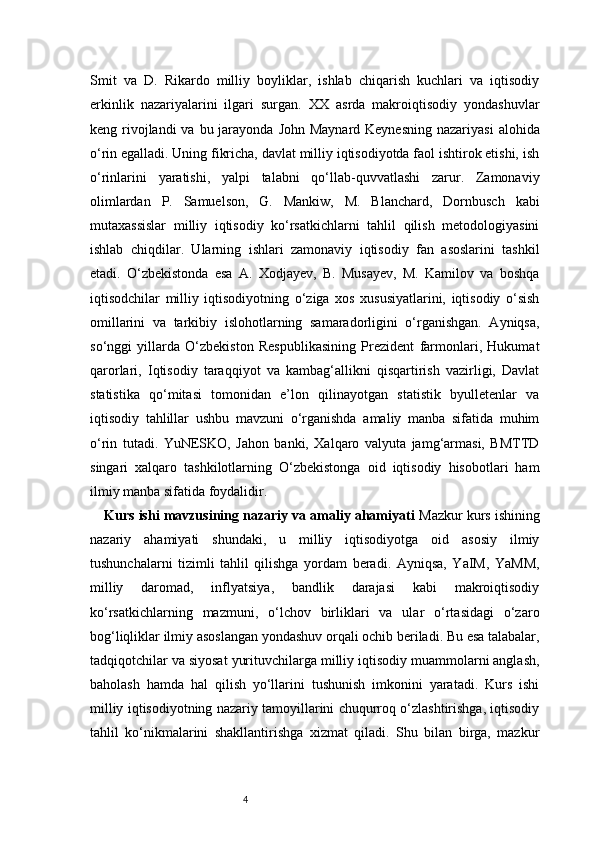 4Smit   va   D.   Rikardo   milliy   boyliklar,   ishlab   chiqarish   kuchlari   va   iqtisodiy
erkinlik   nazariyalarini   ilgari   surgan.   XX   asrda   makroiqtisodiy   yondashuvlar
keng rivojlandi  va  bu jarayonda  John Maynard Keynesning  nazariyasi  alohida
o‘rin egalladi. Uning fikricha, davlat milliy iqtisodiyotda faol ishtirok etishi, ish
o‘rinlarini   yaratishi,   yalpi   talabni   qo‘llab-quvvatlashi   zarur.   Zamonaviy
olimlardan   P.   Samuelson,   G.   Mankiw,   M.   Blanchard,   Dornbusch   kabi
mutaxassislar   milliy   iqtisodiy   ko‘rsatkichlarni   tahlil   qilish   metodologiyasini
ishlab   chiqdilar.   Ularning   ishlari   zamonaviy   iqtisodiy   fan   asoslarini   tashkil
etadi.   O‘zbekistonda   esa   A.   Xodjayev,   B.   Musayev,   M.   Kamilov   va   boshqa
iqtisodchilar   milliy   iqtisodiyotning   o‘ziga   xos   xususiyatlarini,   iqtisodiy   o‘sish
omillarini   va   tarkibiy   islohotlarning   samaradorligini   o‘rganishgan.   Ayniqsa,
so‘nggi   yillarda   O‘zbekiston   Respublikasining   Prezident   farmonlari,   Hukumat
qarorlari,   Iqtisodiy   taraqqiyot   va   kambag‘allikni   qisqartirish   vazirligi,   Davlat
statistika   qo‘mitasi   tomonidan   e’lon   qilinayotgan   statistik   byulletenlar   va
iqtisodiy   tahlillar   ushbu   mavzuni   o‘rganishda   amaliy   manba   sifatida   muhim
o‘rin   tutadi.   YuNESKO,   Jahon   banki,   Xalqaro   valyuta   jamg‘armasi,   BMTTD
singari   xalqaro   tashkilotlarning   O‘zbekistonga   oid   iqtisodiy   hisobotlari   ham
ilmiy manba sifatida foydalidir. 
Kurs ishi mavzusining nazariy va amaliy ahamiyati  Mazkur kurs ishining
nazariy   ahamiyati   shundaki,   u   milliy   iqtisodiyotga   oid   asosiy   ilmiy
tushunchalarni   tizimli   tahlil   qilishga   yordam   beradi.   Ayniqsa,   YaIM,   YaMM,
milliy   daromad,   inflyatsiya,   bandlik   darajasi   kabi   makroiqtisodiy
ko‘rsatkichlarning   mazmuni,   o‘lchov   birliklari   va   ular   o‘rtasidagi   o‘zaro
bog‘liqliklar ilmiy asoslangan yondashuv orqali ochib beriladi. Bu esa talabalar,
tadqiqotchilar va siyosat yurituvchilarga milliy iqtisodiy muammolarni anglash,
baholash   hamda   hal   qilish   yo‘llarini   tushunish   imkonini   yaratadi.   Kurs   ishi
milliy iqtisodiyotning nazariy tamoyillarini chuqurroq o‘zlashtirishga, iqtisodiy
tahlil   ko‘nikmalarini   shakllantirishga   xizmat   qiladi.   Shu   bilan   birga,   mazkur 