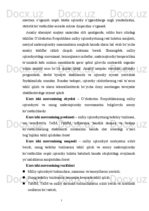 5mavzuni   o‘rganish   orqali   talaba   iqtisodiy   o‘zgarishlarga   ongli   yondashishni,
statistik ko‘rsatkichlar asosida xulosa chiqarishni o‘rganadi.
Amaliy   ahamiyat   nuqtayi   nazaridan   olib   qaralganda,   ushbu   kurs   ishidagi
tahlillar O‘zbekiston Respublikasi milliy iqtisodiyotining real holatini aniqlash,
mavjud makroiqtisodiy muammolarni aniqlash hamda ularni hal etish bo‘yicha
amaliy   takliflar   ishlab   chiqish   imkonini   beradi.   Shuningdek,   milliy
iqtisodiyotdagi muvozanat, tarmoqlararo nisbatlar, makroiqtisodiy barqarorlikni
ta’minlash   kabi   muhim   masalalarda   qaror   qabul   qiluvchi   mutasaddi   organlar
uchun   nazariy   asos   bo‘lib   xizmat   qiladi.   Amaliy   natijalar   statistika,   iqtisodiy
prognozlash,   davlat   byudjeti   shakllanishi   va   iqtisodiy   siyosat   yuritishda
foydalanilishi   mumkin.   Bundan   tashqari,   iqtisodiy   islohotlarning   real   ta’sirini
tahlil   qilish   va   ularni   takomillashtirish   bo‘yicha   ilmiy   asoslangan   tavsiyalar
shakllantirishga xizmat qiladi.
Kurs   ishi   mavzusining   obyekti   –   O‘zbekiston   Respublikasining   milliy
iqtisodiyoti   va   uning   makroiqtisodiy   muvozanatini   belgilovchi   asosiy
ko‘rsatkichlardir.
Kurs ishi mavzusining predmeti  – milliy iqtisodiyotning tarkibiy tuzilmasi,
uni   tavsiflovchi   YaIM,   YaMM,   inflyatsiya,   bandlik   darajasi   va   boshqa
ko‘rsatkichlarning   shakllanish   mexanizmi   hamda   ular   orasidagi   o‘zaro
bog‘liqlikni tahlil qilishdan iborat.
Kurs   ishi   mavzusining   maqsadi   –   milliy   iqtisodiyot   mohiyatini   ochib
berish,   uning   tarkibiy   tuzilmasini   tahlil   qilish   va   asosiy   makroiqtisodiy
ko‘rsatkichlar   orqali   iqtisodiy   holatni   baholash   hamda   istiqboldagi   rivojlanish
yo‘nalishlarini aniqlashdan iborat.
Kurs ishi mavzusining vazifalari
 Milliy iqtisodiyot tushunchasi, mazmuni va tamoyillarini yoritish;
 Uning tarkibiy tuzilmasini tarmoqlar kesimida tahlil qilish;
 YaMM, YaIM va milliy daromad tushunchalarini ochib berish va hisoblash
usullarini ko‘rsatish; 