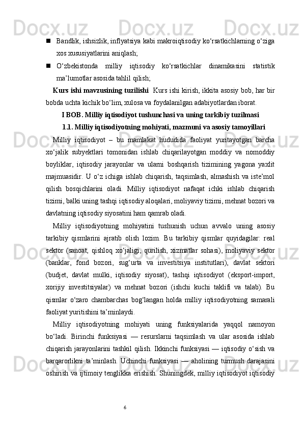 6 Bandlik, ishsizlik, inflyatsiya kabi makroiqtisodiy ko‘rsatkichlarning o‘ziga
xos xususiyatlarini aniqlash;
 O‘zbekistonda   milliy   iqtisodiy   ko‘rsatkichlar   dinamikasini   statistik
ma’lumotlar asosida tahlil qilish;
Kurs ishi mavzusining tuzilishi    Kurs ishi kirish, ikkita asosiy bob, har bir
bobda uchta kichik bo‘lim, xulosa va foydalanilgan adabiyotlardan iborat.
I BOB. Milliy iqtisodiyot tushunchasi va uning tarkibiy tuzilmasi
1.1. Milliy iqtisodiyotning mohiyati, mazmuni va asosiy tamoyillari
Milliy   iqtisodiyot   –   bu   mamlakat   hududida   faoliyat   yuritayotgan   barcha
xo‘jalik   subyektlari   tomonidan   ishlab   chiqarilayotgan   moddiy   va   nomoddiy
boyliklar,   iqtisodiy   jarayonlar   va   ularni   boshqarish   tizimining   yagona   yaxlit
majmuasidir.   U   o‘z   ichiga   ishlab   chiqarish,   taqsimlash,   almashish   va   iste’mol
qilish   bosqichlarini   oladi.   Milliy   iqtisodiyot   nafaqat   ichki   ishlab   chiqarish
tizimi, balki uning tashqi iqtisodiy aloqalari, moliyaviy tizimi, mehnat bozori va
davlatning iqtisodiy siyosatini ham qamrab oladi.
Milliy   iqtisodiyotning   mohiyatini   tushunish   uchun   avvalo   uning   asosiy
tarkibiy   qismlarini   ajratib   olish   lozim.   Bu   tarkibiy   qismlar   quyidagilar:   real
sektor   (sanoat,   qishloq   xo‘jaligi,   qurilish,   xizmatlar   sohasi),   moliyaviy   sektor
(banklar,   fond   bozori,   sug‘urta   va   investitsiya   institutlari),   davlat   sektori
(budjet,   davlat   mulki,   iqtisodiy   siyosat),   tashqi   iqtisodiyot   (eksport-import,
xorijiy   investitsiyalar)   va   mehnat   bozori   (ishchi   kuchi   taklifi   va   talab).   Bu
qismlar   o‘zaro   chambarchas   bog‘langan   holda   milliy   iqtisodiyotning   samarali
faoliyat yuritishini ta’minlaydi.
Milliy   iqtisodiyotning   mohiyati   uning   funksiyalarida   yaqqol   namoyon
bo‘ladi.   Birinchi   funksiyasi   —   resurslarni   taqsimlash   va   ular   asosida   ishlab
chiqarish jarayonlarini tashkil qilish. Ikkinchi funksiyasi — iqtisodiy o‘sish va
barqarorlikni   ta’minlash.   Uchinchi   funksiyasi   —   aholining   turmush   darajasini
oshirish va ijtimoiy tenglikka erishish. Shuningdek, milliy iqtisodiyot iqtisodiy