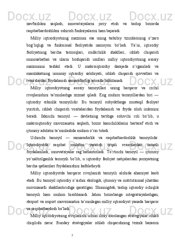 7xavfsizlikni   saqlash,   innovatsiyalarni   joriy   etish   va   tashqi   bozorda
raqobatbardoshlikni oshirish funksiyalarini ham bajaradi.
Milliy   iqtisodiyotning   mazmuni   esa   uning   tarkibiy   tizimlarining   o‘zaro
bog‘liqligi   va   funksional   faoliyatida   namoyon   bo‘ladi.   Ya’ni,   iqtisodiy
faoliyatning   barcha   tarmoqlari,   mulkchilik   shakllari,   ishlab   chiqarish
munosabatlari   va   ularni   boshqarish   usullari   milliy   iqtisodiyotning   asosiy
mazmunini   tashkil   etadi.   U   makroiqtisodiy   darajada   o‘rganiladi   va
mamlakatning   umumiy   iqtisodiy   salohiyati,   ishlab   chiqarish   quvvatlari   va
resurslardan foydalanish samaradorligi asosida baholanadi.
Milliy   iqtisodiyotning   asosiy   tamoyillari   uning   barqaror   va   izchil
rivojlanishini   ta’minlashga   xizmat   qiladi.   Eng   muhim   tamoyillardan   biri   —
iqtisodiy   erkinlik   tamoyilidir.   Bu   tamoyil   subyektlarga   mustaqil   faoliyat
yuritish,   ishlab   chiqarish   vositalaridan   foydalanish   va   foyda   olish   imkonini
beradi.   Ikkinchi   tamoyil   —   davlatning   tartibga   soluvchi   roli   bo‘lib,   u
makroiqtisodiy   muvozanatni   saqlash,   bozor   kamchiliklarini   bartaraf   etish   va
ijtimoiy adolatni ta’minlashda muhim o‘rin tutadi.
Uchinchi   tamoyil   —   samaradorlik   va   raqobatbardoshlik   tamoyilidir.
Iqtisodiyotda   raqobat   muhitini   yaratish   orqali   resurslardan   unumli
foydalaniladi,   innovatsiyalar   rag‘batlantiriladi.   To‘rtinchi   tamoyil   —   ijtimoiy
yo‘naltirilganlik   tamoyili   bo‘lib,   u   iqtisodiy   faoliyat   natijalaridan   jamiyatning
barcha qatlamlari foydalanishini kafolatlaydi.
Milliy   iqtisodiyotda   barqaror   rivojlanish   tamoyili   alohida   ahamiyat   kasb
etadi. Bu tamoyil iqtisodiy o‘sishni ekologik, ijtimoiy va institutsional jihatdan
muvozanatli   shakllantirishga   qaratilgan.   Shuningdek,   tashqi   iqtisodiy   ochiqlik
tamoyili   ham   muhim   hisoblanadi.   Jahon   bozorlariga   integratsiyalashgan,
eksport va import muvozanatini ta’minlagan milliy iqtisodiyot yanada barqaror
va raqobatbardosh bo‘ladi.
Milliy iqtisodiyotning rivojlanishi uchun ilmiy asoslangan strategiyalar ishlab
chiqilishi   zarur.   Bunday   strategiyalar   ishlab   chiqarishning   texnik   bazasini