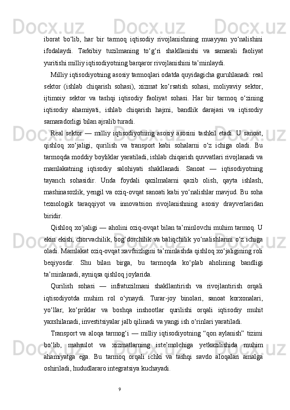 9iborat   bo‘lib,   har   bir   tarmoq   iqtisodiy   rivojlanishning   muayyan   yo‘nalishini
ifodalaydi.   Tarkibiy   tuzilmaning   to‘g‘ri   shakllanishi   va   samarali   faoliyat
yuritishi milliy iqtisodiyotning barqaror rivojlanishini ta’minlaydi.
Milliy iqtisodiyotning asosiy tarmoqlari odatda quyidagicha guruhlanadi: real
sektor   (ishlab   chiqarish   sohasi),   xizmat   ko‘rsatish   sohasi,   moliyaviy   sektor,
ijtimoiy   sektor   va   tashqi   iqtisodiy   faoliyat   sohasi.   Har   bir   tarmoq   o‘zining
iqtisodiy   ahamiyati,   ishlab   chiqarish   hajmi,   bandlik   darajasi   va   iqtisodiy
samaradorligi bilan ajralib turadi.
Real   sektor   —   milliy   iqtisodiyotning   asosiy   asosini   tashkil   etadi.   U   sanoat,
qishloq   xo‘jaligi,   qurilish   va   transport   kabi   sohalarni   o‘z   ichiga   oladi.   Bu
tarmoqda moddiy boyliklar yaratiladi, ishlab chiqarish quvvatlari rivojlanadi va
mamlakatning   iqtisodiy   salohiyati   shakllanadi.   Sanoat   —   iqtisodiyotning
tayanch   sohasidir.   Unda   foydali   qazilmalarni   qazib   olish,   qayta   ishlash,
mashinasozlik, yengil va oziq-ovqat sanoati kabi yo‘nalishlar mavjud. Bu soha
texnologik   taraqqiyot   va   innovatsion   rivojlanishning   asosiy   drayverlaridan
biridir.
Qishloq xo‘jaligi — aholini oziq-ovqat bilan ta’minlovchi muhim tarmoq. U
ekin ekish, chorvachilik, bog‘dorchilik va baliqchilik yo‘nalishlarini o‘z ichiga
oladi. Mamlakat oziq-ovqat xavfsizligini ta’minlashda qishloq xo‘jaligining roli
beqiyosdir.   Shu   bilan   birga,   bu   tarmoqda   ko‘plab   aholining   bandligi
ta’minlanadi, ayniqsa qishloq joylarida.
Qurilish   sohasi   —   infratuzilmani   shakllantirish   va   rivojlantirish   orqali
iqtisodiyotda   muhim   rol   o‘ynaydi.   Turar-joy   binolari,   sanoat   korxonalari,
yo‘llar,   ko‘priklar   va   boshqa   inshootlar   qurilishi   orqali   iqtisodiy   muhit
yaxshilanadi, investitsiyalar jalb qilinadi va yangi ish o‘rinlari yaratiladi.
Transport   va aloqa  tarmog‘i   — milliy iqtisodiyotning  “qon aylanish”   tizimi
bo‘lib,   mahsulot   va   xizmatlarning   iste’molchiga   yetkazilishida   muhim
ahamiyatga   ega.   Bu   tarmoq   orqali   ichki   va   tashqi   savdo   aloqalari   amalga
oshiriladi, hududlararo integratsiya kuchayadi.