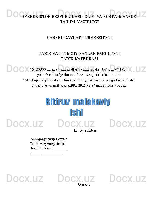 O’ZBEKISTON RESPUBLIKASI   OLIY  VA  O’RTA  MAXSUS  
TA’LIM    VAZIRLIGI
QARSHI  DAVLAT  UNIVERSITETI
TARIX VA IJTIMOIY FANLAR FAKULTETI
T ARIX KAFEDRASI  
 “5120300  Tarix  (m amlakatlar va mintaqalar  bo’yicha ) ”   ta’lim
yo’nalishi  bo’yicha bakalavr  darajasini olish  uchun   
“ Mustaqillik yillarida ta’lim tizimining ustuvor darajaga ko`tarilishi:
muammo va natijalar (1991-2016 yy.) ”  mavzusida  yozgan   
          
                                             Ilmiy  rahbar  
        
“ Himoyaga   tavsiya etildi ”
Tarix       va ijtimoiy fanlar
           fakulteti dekani  _______ _  
“_____”____________ 
Qarshi   Bitiruv  malakaviy    Bitiruv  malakaviy   ishiishi