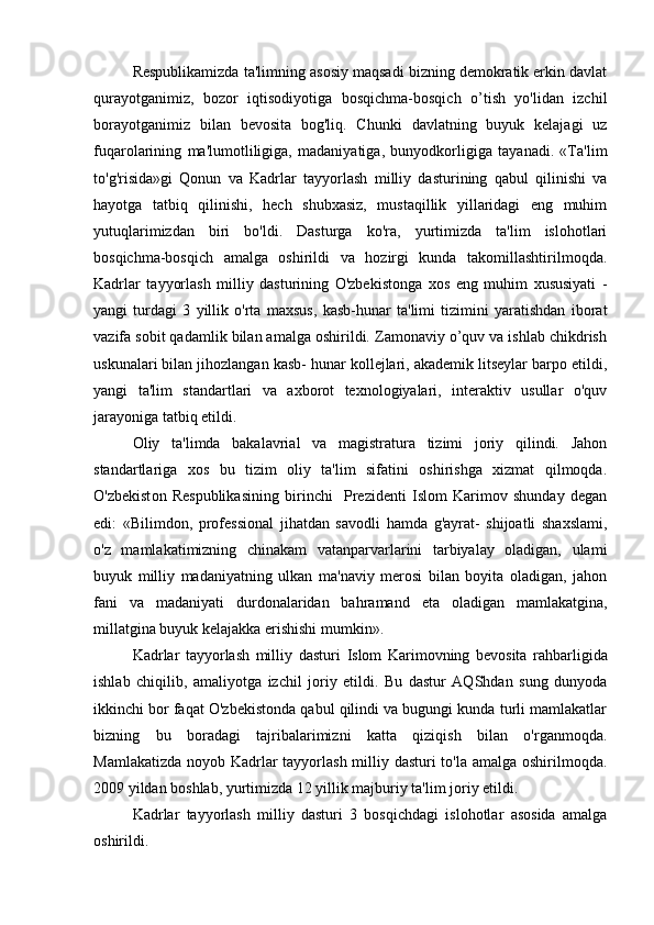 Respublikamizda ta'limning asosiy maqsadi bizning demokratik erkin davlat
qurayotganimiz,   bozor   iqtisodiyotiga   bosqichma-bosqich   o’tish   yo'lidan   izchil
borayotganimiz   bilan   bevosita   bog'liq.   Chunki   davlatning   buyuk   kelajagi   uz
fuqarolarining   ma'lumotliligiga,   madaniyatiga,   bunyodkorligiga   tayanadi.   «Ta'lim
to'g'risida»gi   Qonun   va   Kadrlar   tayyorlash   milliy   dasturining   qabul   qilinishi   va
hayotga   tatbiq   qilinishi,   hech   shubxasiz,   mustaqillik   yillaridagi   eng   muhim
yutuqlarimizdan   biri   bo'ldi.   Dasturga   ko'ra,   yurtimizda   ta'lim   islohotlari
bosqichma-bosqich   amalga   oshirildi   va   hozirgi   kunda   takomillashtirilmoqda.
Kadrlar   tayyorlash   milliy   dasturining   O'zbekistonga   xos   eng   muhim   xususiyati   -
yangi   turdagi   3   yillik   o'rta   maxsus,   kasb-hunar   ta'limi   tizimini   yaratishdan   iborat
vazifa sobit qadamlik bilan amalga oshirildi. Zamonaviy o’quv va ishlab chikdrish
uskunalari bilan jihozlangan kasb- hunar kollejlari, akademik litseylar barpo etildi,
yangi   ta'lim   standartlari   va   axborot   texnologiyalari,   interaktiv   usullar   o'quv
jarayoniga tatbiq etildi.
Oliy   ta'limda   bakalavrial   va   magistratura   tizimi   joriy   qilindi.   Jahon
standartlariga   xos   bu   tizim   oliy   ta'lim   sifatini   oshirishga   xizmat   qilmoqda.
O'zbekist о n   Respublikasining   birinchi     Prezidenti   Islom   Karimov   shunday   degan
edi:   «Bilimdon,   professional   jihatdan   savodli   hamda   g'ayrat-   shijoatli   shaxslami,
o'z   mamlakatimizning   chinakam   vatanparvarlarini   tarbiyalay   oladigan,   ulami
buyuk   milliy   madaniyatning   ulkan   ma'naviy   merosi   bilan   boyita   oladigan,   jahon
fani   va   madaniyati   durdonalaridan   bahramand   eta   oladigan   mamlakatgina,
millatgina buyuk kelajakka erishishi mumkin».
Kadrlar   tayyorlash   milliy   dasturi   Islom   Karimovning   bevosita   rahbarligida
ishlab   chiqilib,   amaliyotga   izchil   joriy   etildi.   Bu   dastur   AQShdan   sung   dunyoda
ikkinchi bor faqat O'zbekistonda qabul qilindi va bugungi kunda turli mamlakatlar
bizning   bu   boradagi   tajribalarimizni   katta   qiziqish   bilan   o'rganmoqda.
Mamlakatizda noyob Kadrlar  tayyorlash milliy dasturi  to'la amalga oshirilmoqda.
2009 yildan boshlab, yurtimizda 12 yillik majburiy ta'lim joriy etildi.
Kadrlar   tayyorlash   milliy   dasturi   3   bosqichdagi   islohotlar   asosida   amalga
oshirildi.