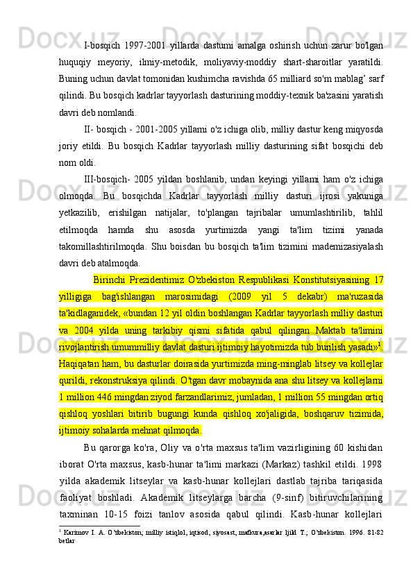 I-bosqich   1997-2001   yillarda   dastumi   amalga   oshirish   uchun   zarur   bo'lgan
huquqiy   meyoriy,   ilmiy-metodik,   moliyaviy-moddiy   shart-sharoitlar   yaratildi.
Buning uchun davlat tomonidan kushimcha ravishda 65 milliard so'm mablag’ sarf
qilindi. Bu bosqich kadrlar tayyorlash dasturining moddiy-texnik ba'zasini yaratish
davri deb nomlandi.
II- bosqich - 2001-2005 yillami o'z ichiga olib, milliy dastur keng miqyosda
joriy   etildi.   Bu   bosqich   Kadrlar   tayyorlash   milliy   dasturining   sifat   bosqichi   deb
nom oldi.
III-bosqich-   2005   yildan   boshlanib,   undan   keyingi   yillami   ham   o'z   ichiga
olmoqda.   Bu   bosqichda   Kadrlar   tayyorlash   milliy   dasturi   ijrosi   yakuniga
yetkazilib,   erishilgan   natijalar,   to'plangan   tajribalar   umumlashtirilib,   tahlil
etilmoqda   hamda   shu   asosda   yurtimizda   yangi   ta'lim   tizimi   yanada
takomillashtirilmoqda.   Shu   boisdan   bu   bosqich   ta'lim   tizimini   mademizasiyalash
davri deb atalmoqda.
Birinchi   Prezidentimiz   O'zbekist о n   Respublikasi   Konstitutsiyasining   17
yilligiga   bag'ishlangan   marosimidagi   (2009   yil   5   dekabr)   ma'ruzasida
ta'kidlaganidek, «bundan 12 yil oldin boshlangan Kadrlar tayyorlash milliy dasturi
va   2004   yilda   uning   tarkibiy   qismi   sifatida   qabul   qilingan   Maktab   ta'limini
rivojlantirish umummilliy davlat dasturi ijtimoiy hayotimizda tub burilish yasadi» 1
.
Haqiqatan ham, bu dasturlar doirasida yurtimizda ming-minglab litsey va kollejlar
qurildi, rekonstruksiya qilindi. O'tgan davr mobaynida ana shu litsey va kollejlarni
1 million 446 mingdan ziyod farzandlarimiz, jumladan, 1 million 55 mingdan ortiq
qishloq   yoshlari   bitirib   bugungi   kunda   qishloq   xo'jaligida,   boshqaruv   tizimida,
ijtimoiy sohalarda mehnat qilmoqda.
Bu   qarorga   ko'ra,   Oliy   va   o'rta   maxsus   ta'lim   vazirligining   60   kishidan
iborat   O'rta maxsus,   kasb-hunar  ta'limi   markazi  (Markaz)   tashkil   etildi.  1998
yilda   akademik   litseylar   va   kasb-hunar   kollejlari   dastlab   tajriba   tariqasida
faoliyat   boshladi.   Akademik   litseylarga   barcha   (9-sinf)   bitiruvchilarining
taxminan   10-15   foizi   tanlov   asosida   qabul   qilindi.   Kasb-hunar   kollejlari
1
  Karimov   I.   A.   O’zbekiston;   milliy   istiqlol,   iqtisod,   siyosast,   mafkura,asarlar   ljild   Т .;   O’zbekiston.   1996.   81-82
betlar