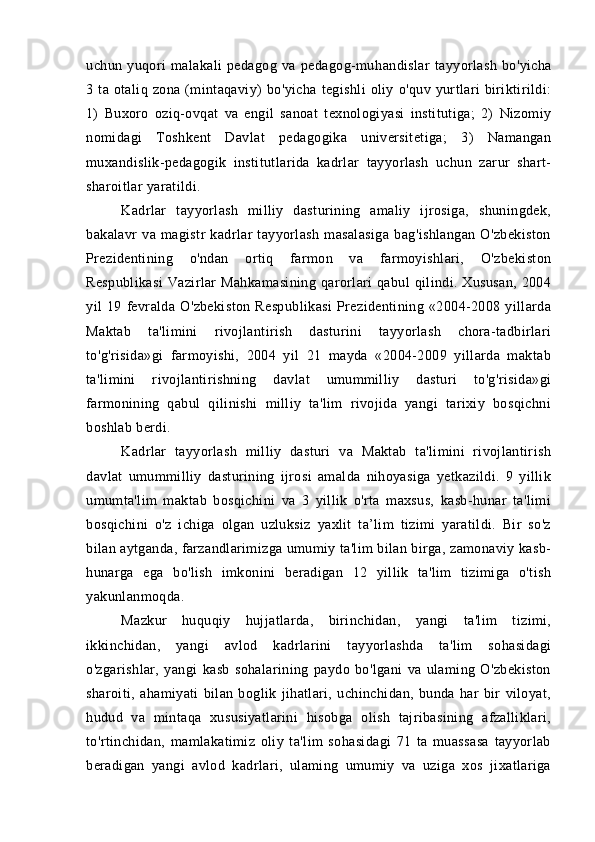 uchun   yu qo ri   malakali   pedagog   va   pedagog-mu han dislar   tayyorlash   bo'yicha
3   ta   otaliq   zona   (mintaqaviy)   bo'yicha   tegishli   oliy   o'quv   yurtlari   biriktirildi:
1)   Buxoro   oziq-ovqat   va   engil   sanoat   texnologiyasi   institutiga;   2)   Nizomiy
nomidagi   Toshkent   Davlat   pedagogika   universitetiga;   3)   Namangan
muxandislik-pedagogik   institutlarida   kadrlar   tayyorlash   uchun   zarur   shart-
sharoitlar yaratildi.
Kadrlar   tayyorlash   milliy   dasturining   amaliy   ijrosiga,   shuningdek,
bakalavr   va   magistr   kadrlar   tayyorlash   masalasiga   bag'ishlangan   O'zbekiston
Prezidentining   o'ndan   ortiq   farmon   va   farmoyishlari,   O'zbekiston
Respublikasi   Vazirlar   Mahkamasining   qarorlari  qabul   qilindi.  Xususan,   2004
yil   19   fevralda   O'zbekiston   Respublikasi   Prezidentining   «2004-2008   yillarda
Maktab   ta'limini   rivojlantirish   dasturini   tayyorlash   chora-tadbirlari
to'g'risida»gi   farmoyishi,   2004   yil   21   mayda   «2004-2009   yillarda   maktab
ta'limini   rivojlantirishning   davlat   umummilliy   dasturi   to'g'risida»gi
farmonining   qabul   qilinishi   milliy   ta'lim   rivojida   yangi   tarixiy   bosqichni
boshlab berdi.
Kadrlar   tayyorlash   milliy   dasturi   va   Maktab   ta'limini   rivojlantirish
davlat   umummilliy   dasturining   ijrosi   amalda   nihoyasiga   yetkazildi.   9   yillik
umumta'lim   maktab   bosqichini   va   3   yillik   o'rta   maxsus,   kasb-hunar   ta'limi
bosqichini   o'z   ichiga   olgan   uzluksiz   yaxlit   ta’lim   tizimi   yaratildi.   Bir   so'z
bilan aytganda, farzandlarimizga umumiy ta'lim bilan birga, zamonaviy kasb-
hunarga   ega   bo'lish   imkonini   beradigan   12   yillik   ta'lim   tizimiga   o'tish
yakunlanmoqda.
Mazkur   huquqiy   hujjatlarda,   birinchidan,   yangi   ta'lim   tizimi,
ikkinchidan,   yangi   avlod   kadrlarini   tayyorlashda   ta'lim   sohasidagi
o'zgarishlar,   yangi   kasb   sohalarining   paydo   bo'lgani   va   ulaming   O'zbekiston
sharoiti,   ahamiyati   bilan   boglik   jihatlari,   uchinchidan,   bunda   har   bir   viloyat,
hudud   va   mintaqa   xususiyatlarini   hisobga   olish   tajribasining   afzalliklari,
to'rtinchidan,   mamlakatimiz   oliy   ta'lim   sohasidagi   71   ta   muassasa   tayyorlab
beradigan   yangi   avlod   kadrlari,   ulaming   umumiy   va   uziga   xos   jixatlariga
