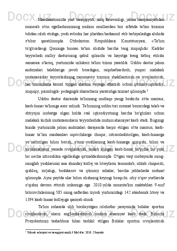 Mamlakatimizda   yurt   taraqqiyoti,   xalq   farovonligi,   jahon   hamjamiyatidan
munosib   o'rin   egallashimizning   muhim   omillaridan   biri   sifatida   ta'lim   tizimini
tubdan isloh etishga, yosh avlodni har jihatdan barkamol etib tarbiyalashga alohida
e'tibor   qaratilmoqda.   O'zbekiston   Respublikasi   Konstitusiyasi,   «Ta'lim
to'g'risida»gi   Qonunga   binoan   ta'lim   olishda   barcha   teng   xuquqlidir.   Kadrlar
tayyorlash   milliy   dasturining   qabul   qilinishi   va   hayotga   keng   tatbiq   etilishi
samarasi   o'laroq,   yurtimizda   uzluksiz   ta'lim   tizimi   yaratildi.   Ushbu   dastur   jahon
andozalari   talablariga   javob   beradigan,   raqobatbardosh,   yuqori   malakali
mutaxassislar   tayyorlashning   zamonaviy   ti zimini   shakllantirish   va   rivojlantirish,
har   tomonlama   kamol   topgan   shaxsni   voyaga   etkazish   uchun   ijtimoiy-iqtisodiy,
xuquqiy, psixologik- pedagogik sharoitlarni yaratishga xizmat qilmoqda. 1
Ushbu   dastur   doirasida   ta'limning   mutlaqo   yangi   boskichi   o'rta   maxsus,
kasb-hunar ta'limiga asos solindi. Ta'limning ushbu turi mexnat bozoridagi talab va
ehtiyojni   inobatga   olgan   holda   real   iqtisodiyotning   barcha   bo'g'inlari   uchun
malakali kichik mutaxassislarni tayyorlashda muhim ahamiyat kasb etadi. Bugungi
kunda   yurtimizda   jahon   andozalari   darajasida   barpo   etilgan   o'rta   maxsus,   kasb-
hunar   ta’lim   maskanlari   uquvchilarga   chuqur,   ixtisoslashtirilgan,   kasb-hunarga
yo’naltirilgan   bilim   berish,   o'smir-yoshlaming   kasb-hunarga   qiziqishi,   bilim   va
ko'nikmalarini   yanada   rivojlantirish,   tanlab   olingan   kasb-hunar   bo'yicha   bir   yoki
bir necha ixtisoslikni egallashga qo'maklashmoqda. O'tgan vaqt mobaynida ming-
minglab yoshlarimiz ana shunday kollej va litseylarni tamomlab, ishlab chiqarish,
qishloq,   xo'jaligi,   boshkaruv   va   ijtimoiy   sohalar,   barcha   jabhalarda   mehnat
qilmoqda. Ayni paytda ular bilim olishning keyingi bosqichi -oliy o'quv yurtlarida
o'qishni   davom   ettirish   imkoniga   ega.   2010-yilda   umumta'lim   maktablari   9-sinf
bitiruvchilarining  585   ming  nafardan  ziyodi   yurtimizdagi   142  akademik   litsey   va
1394 kasb-hunar kollejiga qamrab olindi.
Ta'lim   sohasida   olib   borilayotgan   islohotlar   jarayonida   bolalar   sportini
rivojlantirish,   ularni   sog'lomlashtirish   muhim   ahamiyat   kasb   etadi.   Birinchi
Prezidentimiz   tashabbusi   bilan   tashkil   etilgan   Bolalar   sportini   rivojlantirish
1
 Yuksak saloxiyat va taraqqiyot omili.// Ma’rifat. 2010. 27noyabr