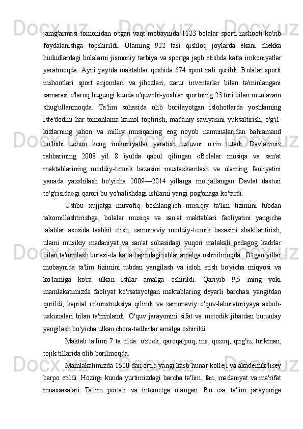 jamg'armasi  tomonidan o'tgan  vaqt  mobaynida 1123 bolalar  sporti  inshooti  ko'rib
foydalanishga   topshirildi.   Ulaming   922   tasi   qishloq   joylarda   ekani   chekka
hududlardagi bolalarni jismoniy tarbiya va sportga japb etishda katta imkoniyatlar
yaratmoqda.  Ayni   paytda  maktablar   qoshida  674  sport  zali   qurildi.  Bolalar  sporti
inshootlari   sport   anjomlari   va   jihozlari,   zarur   inventarlar   bilan   ta'minlangani
samarasi o'laroq bugungi kunda o'quvchi-yoshlar sportnirig 23 turi bilan muntazam
shug'ullanmoqda.   Ta'lim   sohasida   olib   borilayotgan   islohotlarda   yoshlaming
iste'dodini  har  tomonlama kamol  toptirish,  madaniy saviyasini  yuksaltirish,  o'g'il-
kizlarning   jahon   va   milliy   musiqaning   eng   noyob   namunalaridan   bahramand
bo'lishi   uchun   keng   imkoniyatlar   yaratish   ustuvor   o'rin   tutadi.   Davlatimiz
rahbarining   2008   yil   8   iyulda   qabul   qilingan   «Bolalar   musiqa   va   san'at
maktablarining   moddiy-texnik   bazasini   mustaxkamlash   va   ulaming   faoliyatini
yanada   yaxshilash   bo'yicha   2009—2014   yillarga   mo'ljallangan   Davlat   dasturi
to'g'risida»gi qarori bu yo'nalishdagi ishlarni yangi pog'onaga ko'tardi. 
Ushbu   xujjatga   muvofiq   boshlang'ich   musiqiy   ta'lim   tizimini   tubdan
takomillashtirishga,   bolalar   musiqa   va   san'at   maktablari   faoliyatini   yangicha
talablar   asosida   tashkil   etish,   zamonaviy   moddiy-texnik   bazasini   shakllantirish,
ulami   musikiy   madaniyat   va   san'at   sohasidagi   yuqori   malakali   pedagog   kadrlar
bilan ta'minlash borasi-da katta hajmdagi ishlar amalga oshirilmoqda.  O'tgan yillar
mobaynida   ta'lim   tizimini   tubdan   yangilash   va   isloh   etish   bo'yicha   miqyosi   va
ko'lamiga   ko'ra   ulkan   ishlar   amalga   oshirildi.   Qariyib   9,5   ming   yoki
mamlakatimizda   faoliyat   ko'rsatayotgan   maktablaring   deyarli   barchasi   yangitdan
qurildi,   kapital   rekonstruksiya   qilindi   va   zamonaviy   o'quv-laboratoriyaya   asbob-
uskunalari   bilan   ta'minlandi.   O'quv   jarayonini   sifat   va   metodik   jihatdan   butunlay
yangilash bo'yicha ulkan chora-tadbirlar amalga oshirildi.
Maktab  ta'limi  7 ta tilda:  o'zbek,  qaroqalpoq, ms, qozoq, qirg'iz, turkman,
tojik tillarida olib borilmoqda.
Mamlakatimizda 1500 dan ortiq yangi kasb-hunar kolleji va akademik lisey
barpo etildi. Hozirgi kunda yurtimizdagi  barcha ta'lim, fan, madaniyat va ma'rifat
muassasalari   Ta'lim   portali   va   intemetga   ulangan.   Bu   esa   ta'lim   jarayoniga