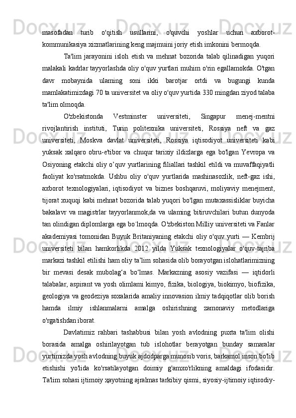 masofadan   turib   o'qitish   usullarini,   o'quvchi   yoshlar   uchun   axborot-
kommunikasiya xizmatlarining keng majmuini joriy etish imkonini bermoqda.
Ta'lim   jarayonini   isloh   etish   va   mehnat   bozorida   talab   qilinadigan   yuqori
malakali kadrlar tayyorlashda oliy o'quv yurtlari muhim o'rin egallamokda. O'tgan
davr   mobaynida   ulaming   soni   ikki   barotjar   ortdi   va   bugungi   kunda
mamlakatimizdagi  70  ta universitet va oliy o'quv yurtida  3 30 mingdan ziyod talaba
ta'lim olmoqda.
O'zbekistonda   Vestminster   universiteti,   Singapur   menej-mentni
rivojlantirish   instituti,   Turin   politexnika   universiteti,   Rossiya   neft   va   gaz
universiteti,   Moskva   davlat   universiteti,   Rossiya   iqtisodiyot   universiteti   kabi
yuksak   xalqaro   obru-e'tibor   va   chuqur   tarixiy   ildizlarga   ega   bo'lgan   Yevropa   va
Osiyoning etakchi oliy o’quv yurtlarining filiallari tashkil etildi va muvaffaqiyatli
faoliyat   ko'rsatmokda.   Ushbu   oliy   o'quv   yurtlarida   mashinasozlik,   neft-gaz   ishi,
axborot   texnologiyalari,   iqtisodiyot   va   biznes   boshqaruvi,   moliyaviy   menejment,
tijorat xuquqi kabi mehnat bozorida talab yuqori bo'lgan mutaxassisliklar  buyicha
bakalavr   va   magistrlar   tayyorlanmok,da   va   ulaming   bitiruvchilari   butun   dunyoda
tan olindigan diplomlarga ega bo`lmoqda. O'zbekiston Milliy universiteti va Fanlar
akademiyasi  tomonidan Buyuk Britaniyaning etakchi  oliy o'quv yurti  — Kembrij
universiteti   bilan   hamkorlikda   2012   yilda   Yuksak   texnologiyalar   o'quv-tajriba
markazi tashkil etilishi ham oliy ta’lim sohasida olib borayotgan islohatlarimizning
bir   mevasi   desak   mubolag‘a   bo‘lmas .   Markazning   asosiy   vazifasi   —   iqtidorli
talabalar, aspirant va yosh olimlami kimyo, fizika, biologiya, biokimyo, biofizika,
geologiya va geodeziya soxalarida amaliy innovasion ilmiy tadqiqotlar olib borish
hamda   ilmiy   ishlanmalarni   amalga   oshirishning   zamonaviy   metodlariga
o'rgatishdan iborat.
Davlatimiz   rahbari   tashabbusi   bilan   yosh   avlodning   puxta   ta'lim   olishi
borasida   amalga   oshirilayotgan   tub   islohotlar   berayotgan   bunday   samaralar
yurtimizda yosh avlodning buyuk ajdodparga munosib voris, barkamol inson bo'lib
etishishi   yo'lida   ko'rsatilayotgan   doimiy   g'amxo'rlikning   amaldagi   ifodasidir.
Ta'lim sohasi ijtimoiy ҳayotning ajralmas tarkibiy qismi, siyosiy-ijtimoiy iqtisodiy-