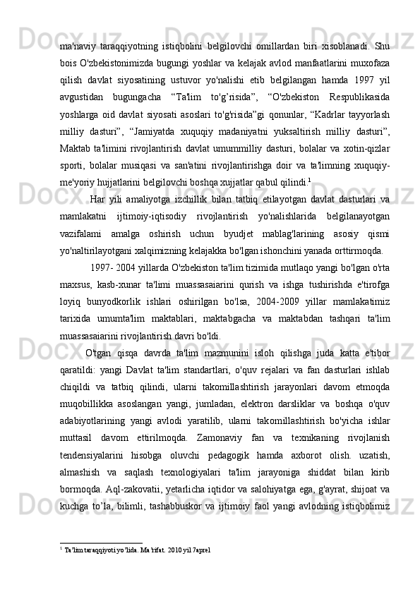 ma'naviy   taraqqiyotning   istiqbolini   belgilovchi   omillardan   biri   xisoblanadi.   Shu
bois O'zbekistonimizda bugungi yoshlar va kelajak avlod manfaatlarini muxofaza
qilish   davlat   siyosatining   ustuvor   yo'nalishi   etib   belgilangan   hamda   1997   yil
avgustidan   bugungacha   “Ta'lim   to'g’risida”,   “O'zbekiston   Respublikasida
yoshlarga   oid   davlat   siyosati   asoslari   to'g'risida”gi   qonunlar,   “Kadrlar   tayyorlash
milliy   dasturi”,   “Jamiyatda   xuquqiy   madaniyatni   yuksaltirish   milliy   dasturi”,
Maktab   ta'limini   rivojlantirish   davlat   umummilliy   dasturi,   bolalar   va   xotin-qizlar
sporti,   bolalar   musiqasi   va   san'atini   rivojlantirishga   doir   va   ta'limning   xuquqiy-
me'yoriy hujjatlarini belgilovchi boshqa xujjatlar qabul qilindi. 1
Har   yili   amaliyotga   izchillik   bilan   tatbiq   etilayotgan   davlat   dasturlari   va
mamlakatni   ijtimoiy-iqtisodiy   rivojlantirish   yo'nalishlarida   belgilanayotgan
vazifalami   amalga   oshirish   uchun   byudjet   mablag'larining   asosiy   qismi
yo'naltirilayotgani xalqimizning kelajakka bo'lgan ishonchini yanada orttirmoqda.
1997- 2004 yillarda O'zbekiston ta'lim tizimida mutlaqo yangi bo'lgan o'rta
maxsus,   kasb-xunar   ta'limi   muassasaiarini   qurish   va   ishga   tushirishda   e'tirofga
loyiq   bunyodkorlik   ishlari   oshirilgan   bo'lsa,   2004-2009   yillar   mamlakatimiz
tarixida   umumta'lim   maktablari,   maktabgacha   va   maktabdan   tashqari   ta'lim
muassasaiarini rivojlantirish davri bo'ldi.
O'tgan   qisqa   davrda   ta'lim   mazmunini   isloh   qilishga   juda   katta   e'tibor
qaratildi:   yangi   Davlat   ta'lim   standartlari,   o'quv   rejalari   va   fan   dasturlari   ishlab
chiqildi   va   tatbiq   qilindi,   ularni   takomillashtirish   jarayonlari   davom   etmoqda
muqobillikka   asoslangan   yangi,   jumladan,   elektron   darsliklar   va   boshqa   o'quv
adabiyotlarining   yangi   avlodi   yaratilib,   ularni   ta kom illashtirish   bo'yicha   ishlar
muttasil   davom   ettirilmoqda.   Zamonaviy   fan   va   texnikaning   rivojlanish
tendensiyalarini   hisobga   oluvchi   pedagogik   hamda   axborot   olish.   uzatish,
almashish   va   saqlash   texnologiyalari   ta'lim   jarayoniga   shiddat   bilan   kirib
bormoqda. Aql-zakovatii, yetarlicha iqtidor va salohiyatga ega, g'ayrat, shijoat va
kuchga   to’la,   bilimli,   tashabbuskor   va   ijtimoiy   faol   yangi   avlodning   istiqbolimiz
1
 Ta’lim taraqqiyoti yo’lida. Ma’rifat. 2010 yil 7aprel