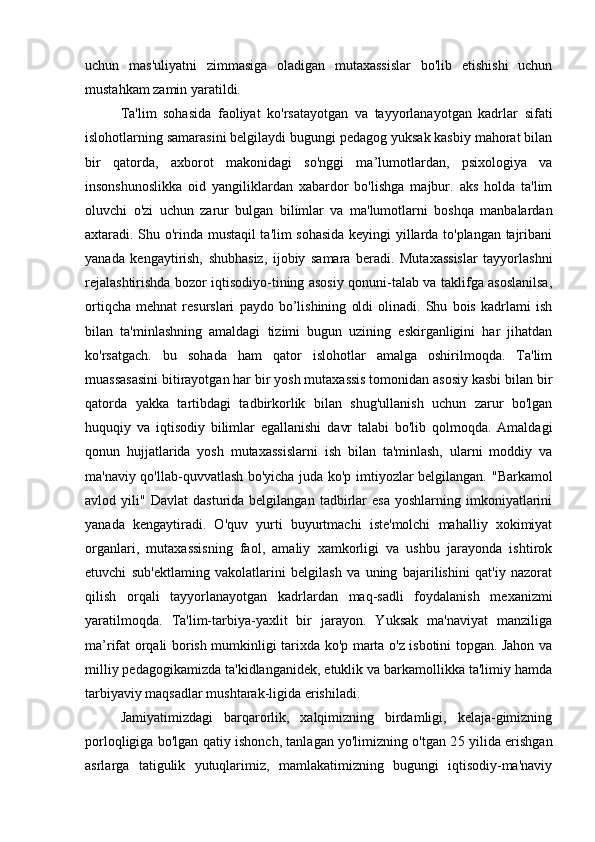 uchun   mas'uliyatni   zimmasiga   oladigan   mutaxassislar   bo'lib   etishishi   uchun
mustahkam zamin yaratildi.
Ta'lim   sohasida   faoliyat   ko'rsatayotgan   va   tayyorlanayotgan   kadrlar   sifati
islohotlarning samarasini belgilaydi bugungi pedagog yuksak kasbiy mahorat bilan
bir   qatorda,   axborot   makonidagi   so'nggi   ma’lumotlardan,   psixologiya   va
insonshunoslikka   oid   yangiliklardan   xabardor   bo'lishga   majbur.   aks   holda   ta'lim
oluvchi   o'zi   uchun   zarur   bulgan   bilimlar   va   ma'lumotlarni   boshqa   manbalardan
axtaradi. Shu o'rinda mustaqil ta'lim sohasida keyingi yillarda to'plangan tajribani
yanada   kengaytirish,   shubhasiz,   ijobiy   samara   beradi.   Mutaxassislar   tayyorlashni
rejalashtirishda bozor iqtisodiyo-tining asosiy qonuni-talab va taklifga asoslanilsa,
ortiqcha   mehnat   resurslari   paydo   bo’lishining   oldi   olinadi.   Shu   bois   kadrlami   ish
bilan   ta'minlashning   amaldagi   tizimi   bugun   uzining   eskirganligini   har   jihatdan
ko'rsatgach.   bu   sohada   ham   qator   islohotlar   amalga   oshirilmoqda.   Ta'lim
muassasasini bitirayotgan har bir yosh mutaxassis tomonidan asosiy kasbi bilan bir
qatorda   yakka   tartibdagi   tadbirkorlik   bilan   shug'ullanish   uchun   zarur   bo'lgan
huquqiy   va   iqtisodiy   bilimlar   egallanishi   davr   talabi   bo'lib   qolmoqda.   Amaldagi
qonun   hujjatlarida   yosh   mutaxassislarni   ish   bilan   ta'minlash,   ularni   moddiy   va
ma'naviy qo'llab-quvvatlash bo'yicha juda ko'p imtiyozlar belgilangan.   "Barkamol
avlod  yili"   Davlat   dasturida  belgilangan   tadbirlar   esa   yoshlarning   imkoniyatlarini
yanada   kengaytiradi.   O'quv   yurti   buyurtmachi   iste'molchi   mahalliy   xokimiyat
organlari,   mutaxassisning   faol,   amaliy   xamkorligi   va   ushbu   jarayonda   ishtirok
etuvchi   sub'ektlaming   vakolatlarini   belgilash   va   uning   bajarilishini   qat'iy   nazorat
qilish   orqali   tayyorlanayotgan   kadrlardan   maq-sadli   foydalanish   mexanizmi
yaratilmoqda.   Ta'lim-tarbiya-yaxlit   bir   jarayon.   Yuksak   ma'naviyat   manziliga
ma’rifat orqali borish mumkinligi tarixda ko'p marta o'z isbotini topgan. Jahon va
milliy pedagogikamizda ta'kidlanganidek, etuklik va barkamollikka ta'limiy hamda
tarbiyaviy maqsadlar mushtarak-ligida erishiladi.
Jamiyatimizdagi   barqarorlik,   xalqimizning   birdamligi,   kelaja-gimizning
porloqligiga bo'lgan qatiy ishonch, tanlagan yo'limizning o'tgan 2 5   yilida erishgan
asrlarga   tatigulik   yutuqlarimiz,   mamlakatimizning   bugungi   iqtisodiy-ma'naviy 