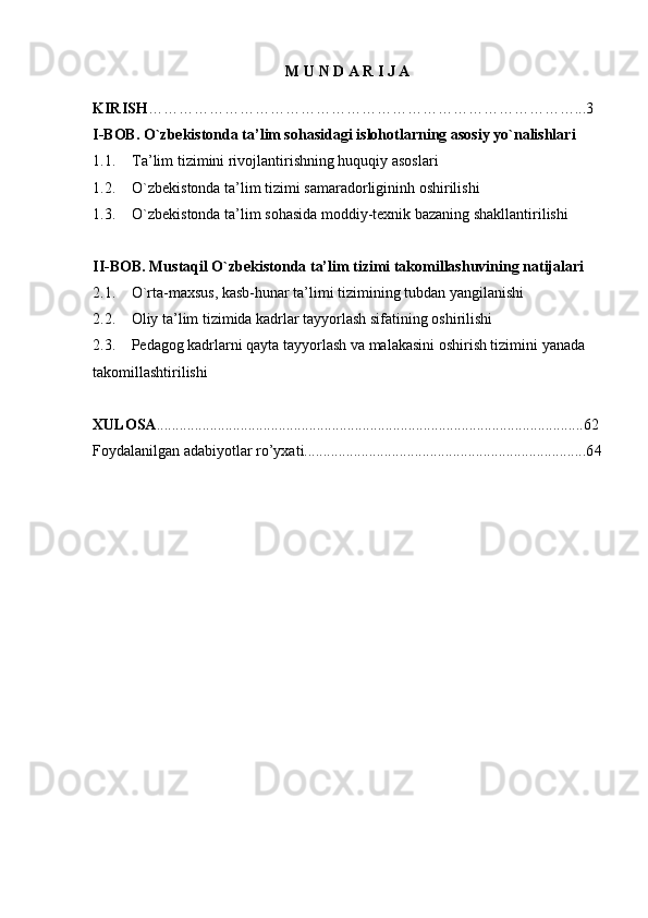 M   U   N   D   A   R   I   J   A
KIRISH …………………………………………………………………………...3
I-BOB. O`zbekistonda ta’lim sohasidagi islohotlarning asosiy yo`nalishlari
1.1. Ta’lim tizimini rivojlantirishning huquqiy asoslari
1.2. O`zbekistonda ta’lim tizimi samaradorligininh oshirilishi
1.3. O`zbekistonda ta’lim sohasida moddiy-texnik bazaning shakllantirilishi
II-BOB. Mustaqil O`zbekistonda ta’lim tizimi takomillashuvining natijalari
2.1. O`rta-maxsus, kasb-hunar ta’limi tizimining tubdan yangilanishi
2.2.  Oliy ta’lim tizimida kadrlar tayyorlash sifatining oshirilishi
2.3. Pedagog kadrlarni qayta tayyorlash va malakasini oshirish tizimini yanada 
takomillashtirilishi
XULOSA ................................................................................................................62
Foydalanilgan adabiyotlar ro’yxati..........................................................................6 4 