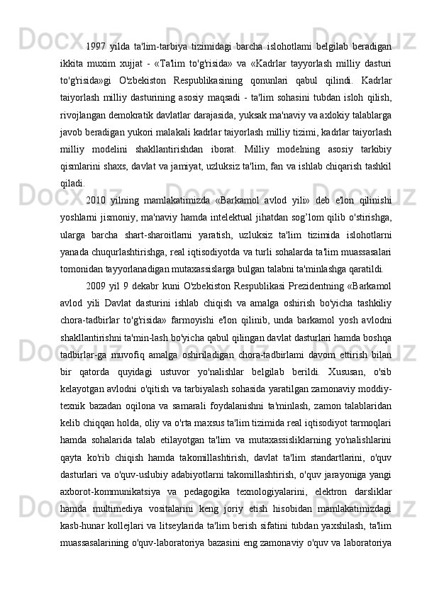 1997   yilda   ta'lim-tarbiya   tizimidagi   barcha   islohotlami   belgilab   beradigan
ikkita   muxim   xujjat   -   «Ta'lim   to'g'risida»   va   «Kadrlar   tayyorlash   milliy   dasturi
to'g'risida»gi   O'zbekiston   Respublikasining   qonunlari   qabul   qilindi.   Kadrlar
taiyorlash   milliy   dasturining   asosiy   maqsadi   -   ta'lim   sohasini   tubdan   isloh   qilish,
rivojlangan demokratik davlatlar darajasida, yuksak ma'naviy va axlokiy talablarga
javob beradigan yukori malakali kadrlar taiyorlash milliy tizimi, kadrlar taiyorlash
milliy   modelini   shakllantirishdan   iborat.   Milliy   modelning   asosiy   tarkibiy
qismlarini shaxs, davlat va jamiyat, uzluksiz ta'lim, fan va ishlab chiqarish tashkil
qiladi.
2010   yilning   mamlakatimizda   «Barkamol   avlod   yili»   deb   e'lon   qilinishi
yoshlarni jismoniy, ma'naviy hamda intelektual jihatdan sog’lom qilib o'stirishga,
ularga   barcha   shart-sharoitlarni   yaratish,   uzluksiz   ta'lim   tizimida   islohotlarni
yanada chuqurlashtirishga, real iqtisodiyotda va turli sohalarda ta'lim muassasalari
tomonidan tayyorlanadigan mutaxassislarga bulgan talabni ta'minlashga qaratildi.
2009   yil   9   dekabr   kuni   O'zbekiston   Respublikasi   Prezidentning   «Barkamol
avlod   yili   Davlat   dasturini   ishlab   chiqish   va   amalga   oshirish   bo'yicha   tashkiliy
chora-tadbirlar   to'g'risida»   farmoyishi   e'lon   qilinib,   unda   barkamol   yosh   avlodni
shakllantirishni ta'min-lash bo'yicha qabul qilingan davlat dasturlari hamda boshqa
tadbirlar-ga   muvofiq   amalga   oshiriladigan   chora-tadbirlami   davom   ettirish   bilan
bir   qatorda   quyidagi   ustuvor   yo'nalishlar   belgilab   berildi.   Xususan,   o'sib
kelayotgan avlodni o'qitish va tarbiyalash sohasida yaratilgan zamonaviy moddiy-
texnik   bazadan   oqilona   va   samarali   foydalanishni   ta'minlash,   zamon   talablaridan
kelib chiqqan holda, oliy va o'rta maxsus ta'lim tizimida real iqtisodiyot tarmoqlari
hamda   sohalarida   talab   etilayotgan   ta'lim   va   mutaxassisliklarning   yo'nalishlarini
qayta   ko'rib   chiqish   hamda   takomillashtirish,   davlat   ta'lim   standartlarini,   o'quv
dasturlari va o'quv-uslubiy adabiyotlarni takomillashtirish, o'quv jarayoniga yangi
axborot-kommunikatsiya   va   pedagogika   texnologiyalarini,   elektron   darsliklar
hamda   multimediya   vositalarini   keng   joriy   etish   hisobidan   mamlakatimizdagi
kasb-hunar kollejlari va litseylarida ta'lim berish sifatini tubdan yaxshilash, ta'lim
muassasalarining o'quv-laboratoriya bazasini eng zamonaviy o'quv va laboratoriya
