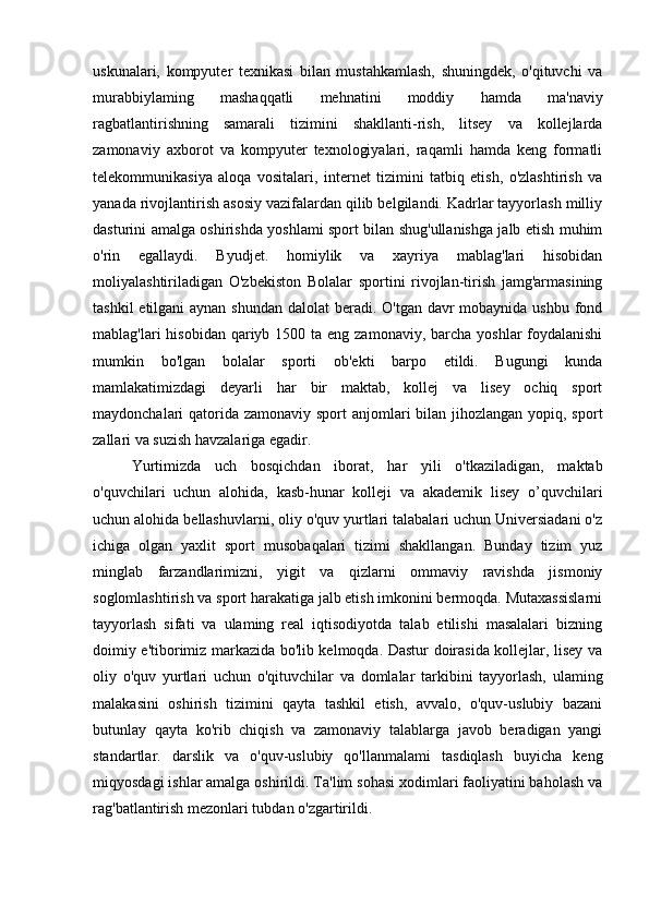 uskunalari,   kompyuter   texnikasi   bilan   mustahkamlash,   shuningdek,   o'qituvchi   va
murabbiylaming   mashaqqatli   mehnatini   moddiy   hamda   ma'naviy
ragbatlantirishning   samarali   tizimini   shakllanti-rish,   litsey   va   kollejlarda
zamonaviy   axborot   va   kompyuter   texnologiyalari,   raqamli   hamda   keng   formatli
telekommunikasiya   aloqa   vositalari,   internet   tizimini   tatbiq   etish,   o'zlashtirish   va
yanada rivojlantirish asosiy vazifalardan qilib belgilandi. Kadrlar tayyorlash milliy
dasturini amalga oshirishda yoshlami sport bilan shug'ullanishga jalb etish muhim
o'rin   egallaydi.   Byudjet.   homiylik   va   xayriya   mablag'lari   hisobidan
moliyalashtiriladigan   O'zbekiston   Bolalar   sportini   rivojlan-tirish   jamg'armasining
tashkil  etilgani aynan shundan dalolat  beradi. O'tgan davr mobaynida ushbu fond
mablag'lari  hisobidan qariyb 1500 ta eng zamonaviy,  barcha  yoshlar  foydalanishi
mumkin   bo'lgan   bolalar   sporti   ob'ekti   barpo   etildi.   Bugungi   kunda
mamlakatimizdagi   deyarli   har   bir   maktab,   kollej   va   lisey   ochiq   sport
maydonchalari qatorida zamonaviy sport  anjomlari  bilan jihozlangan yopiq, sport
zallari va suzish havzalariga egadir.
Yurtimizda   uch   bosqichdan   iborat,   har   yili   o'tkaziladigan,   maktab
o'quvchilari   uchun   alohida,   kasb-hunar   kolleji   va   akademik   lisey   o’quvchilari
uchun alohida bellashuvlarni, oliy o'quv yurtlari talabalari uchun Universiadani o'z
ichiga   olgan   yaxlit   sport   musobaqalari   tizimi   shakllangan.   Bunday   tizim   yuz
minglab   farzandlarimizni,   yigit   va   qizlarni   ommaviy   ravishda   jismoniy
soglomlashtirish va sport harakatiga jalb etish imkonini bermoqda. Mutaxassislarni
tayyorlash   sifati   va   ulaming   real   iqtisodiyotda   talab   etilishi   masalalari   bizning
doimiy e'tiborimiz markazida bo'lib kelmoqda. Dastur doirasida kollejlar, lisey va
oliy   o'quv   yurtlari   uchun   o'qituvchilar   va   domlalar   tarkibini   tayyorlash,   ulaming
malakasini   oshirish   tizimini   qayta   tashkil   etish,   avvalo,   o'quv-uslubiy   bazani
butunlay   qayta   ko'rib   chiqish   va   zamonaviy   talablarga   javob   beradigan   yangi
standartlar.   darslik   va   o'quv-uslubiy   qo'llanmalami   tasdiqlash   buyicha   keng
miqyosdagi ishlar amalga oshirildi. Ta'lim sohasi xodimlari faoliyatini baholash va
rag'batlantirish mezonlari tubdan o'zgartirildi.