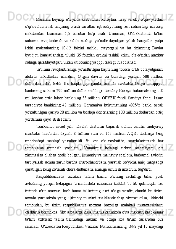Masalan, keyingi o'n yilda kasb-hunar kollejlari, lisey va oliy o'quv yurtlari
o'qituvchilari ish haqining o'sish  sur'atlari  iqtisodiyotning real sohasidagi  ish xaqi
mikdoridan   taxminan   1,5   barobar   ko'p   o'sdi.   Umuman,   O'zbekistonda   ta'lim
sohasini   rivojlantirish   va   isloh   etishga   yo’naltirilayotgan   yillik   harajatlar   yalpi
ichki   mahsulotning   10-12   foizini   tashkil   etayotgani   va   bu   tizimning   Davlat
byudjeti harajatlaridagi ulushi 35 foizdan ortikni tashkil etishi o’z-o'zidan mazkur
sohaga qaratilayotgani ulkan e'tiboming yaqqol tasdig'i hisoblanadi.
Ta’limni rivojlantirishga yo'naltirilgan hajmining tobora ortib borayotganini
alohida   ta'kidlashni   istardim.   O'tgan   davrda   bu   boradagi   yordam   500   million
dollardan   oshib   ketdi.   Bu   haqda   gapirganda,   birinchi   navbatda   Osiyo   taraqqiyot
bankining salkam  290 million dollar mablag'i. Janubiy Koreya hukumatining 110
milliondan ortiq Jahon bankining 33 million. OPYEK fondi. Saudiya fondi. Islom
taraqqiyot   bankining   42   mil lion.   Germaniya   huku matining   «KfV»   banki   orqali
yo'naltirilgan qariyb 20 million va boshqa donorlarning 100 million dollardan ortiq
yordamini qayd etish lozim.
“Barkamol   avlod   yili”   Davlat   dasturini   bajarish   uchun   barcha   moliyaviy
manbalar   hisobidan   deyarli   8   trillion   sum   va   165   million   AQSh   dollariga   teng
miqdordagi   mablag'   yo'naltarildi.   Bu   esa   o'z   navbatida,   mamlakatimizda   har
tomonlama   munosib   yoshlami,   Vatanimiz   kelajagi   uchun   mas'uliyatni   o’z
zimmasiga olishga qodir bo'lgan, jismoniy va ma'naviy sog'lom, barkamol avlodni
tarbiyalash   uchun zarur  barcha  shart-sharoitlami  yaratish  bo'yicha  aniq maqsadga
qaratilgan keng ko'lamli chora-tadbirlami amalga oshirish imkonini tug'dirdi.
Respublikamizda   uzluksiz   ta'lim   tizimi   o'zining   izchilligi   bilan   yosh
avlodning   yorqin   kelajagini   ta'minlashda   ishonchli   kafolat   bo`lib   qolmoqda.   Bu
tizimda   o'rta   maxsus,   kasb-hunar   ta'limining   o'mi   o'ziga   xosdir,   chunki   bu   tizim,
avvalo   yurtimizda   yangi   ijtimoiy   muxitni   shakllantirishga   xizmat   qilsa,   ikkinchi
tomondan,   bu   tizim   respublikamiz   mexnat   bozoriga   malakali   mutaxassislarni
etishtirib bermokda. Shu asoslarga kura, mamlakatimizda o'rta maxsus, kasb-hunar
ta'limi   uzluksiz   ta'lim   tizimidagi   muxim   va   o'ziga   xos   ta'lim   turlaridan   biri
sanaladi. O'zbekiston Respublikasi  Vazirlar Mahkamasining 1998 yil 13 maydagi