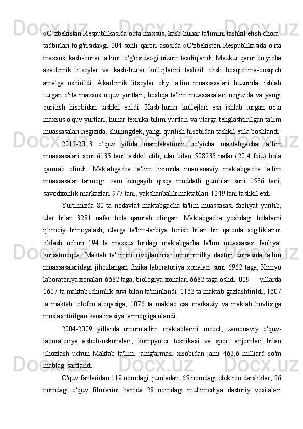 «O’zbekistan Respublikasida o'rta maxsus, kasb-hunar ta'limini tashkil etish chora-
tadbirlari to'g'risida»gi  204-sonli  qarori asosida «O'zbekiston Respublikasida  o'rta
maxsus, kasb-hunar ta'limi to'g'risida»gi nizom tasdiqlandi. Mazkur qaror bo'yicha
akademik   litseylar   va   kasb-hunar   kollejlarini   tashkil   etish   bosqichma-bosqich
amalga   oshirildi.   Akademik   litseylar   oliy   ta'lim   muassasalari   huzurida,   ishlab
turgan   o'rta   maxsus   o'quv   yurtlari,   boshqa   ta'lim   muassasalari   negizida   va   yangi
qurilish   hisobidan   tashkil   etildi.   Kasb-hunar   kollejlari   esa   ishlab   turgan   o'rta
maxsus o'quv yurtlari, hunar-texnika bilim yurtlari va ularga tenglashtirilgan ta'lim
muassasalari negizida, shuningdek, yangi qurilish hisobidan tashkil etila boshlandi.
2012-2013   o‘quv   yilida   mamlakatimiz   bo'yicha   maktabgacha   ta’lim
muassasalari   soni   6135   tani   tashkil   etib,   ular   bilan   508235   nafar   (20,4   foiz)   bola
qamrab   olindi.   Maktabgacha   ta'lim   tizimida   noan'anaviy   maktabgacha   ta'lim
muassasalar   tarmog'i   xam   kengayib   qisqa   muddatli   guruhlar   soni   1536   tani,
savodxonlik markazlari 977 tani, yakshanbalik maktablari 1249 tani tashkil etdi.
Yurtimizda   80   ta   nodavlat   maktabgacha   ta'lim   muassasasi   faoliyat   yuritib,
ular   bilan   3281   nafar   bola   qamrab   olingan.   Maktabgacha   yoshdagi   bolalami
ijtimoiy   himoyalash,   ularga   ta'lim-tarbiya   berish   bilan   bir   qatorda   sog'liklarini
tiklash   uchun   194   ta   maxsus   turdagi   maktabgacha   ta'lim   muassasasi   faoliyat
kursatmoqda.   Maktab   ta'limini   rivojlantirish   umummilliy   dasturi   doirasida   ta'lim
muassasalaridagi   jihozlangan   fizika   laboratoriya   xonalari   soni   6962   taga,   Kimyo
laboratoriya xonalari 6682 taga, biologiya xonalari 6682 taga oshdi. 009 yillarda
1607 ta maktab ichimlik suvi bilan ta'minlandi. 1163 ta maktab gazlashtirildi, 1607
ta   maktab   telefon   aloqasiga,   1076   ta   maktab   esa   markaziy   va   maktab   hovlisiga
moslashtirilgan kanalizasiya tarmog'iga ulandi.
2004-2009 yillarda   umumta'lim   maktablarini   mebel,   zamonaviy   o'quv-
laboratoriya   asbob-uskunalari,   kompyuter   texnikasi   va   sport   anjomlari   bilan
jihozlash   uchun   Maktab   ta'limi   jamg'armasi   xisobidan   jami   463,6   milliard   so'm
mablag' sarflandi.
O'quv fanlaridan 119 nomdagi, jumladan, 65 nomdagi elektron darsliklar, 26
nomdagi   o'quv   filmlarini   hamda   28   nomdagi   multimediya   dasturiy   vositalari