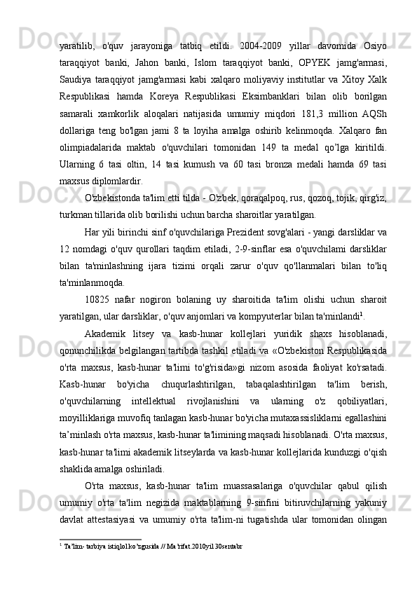yaratilib,   o'quv   jarayoniga   tatbiq   etildi.   2004-2009   yillar   davomida   Osiyo
taraqqiyot   banki,   Jahon   banki,   Islom   taraqqiyot   banki,   OPYEK   jamg'armasi,
Saudiya   taraqqiyot   jamg'armasi   kabi   xalqaro   moliyaviy   institutlar   va   Xitoy   Xalk
Respublikasi   hamda   Koreya   Respublikasi   Eksimbanklari   bilan   olib   borilgan
samarali   xamkorlik   aloqalari   natijasida   umumiy   miqdori   181,3   million   AQSh
dollariga   teng   bo'lgan   jami   8   ta   loyiha   amalga   oshirib   kelinmoqda.   Xalqaro   fan
olimpiadalarida   maktab   o'quvchilari   tomonidan   149   ta   medal   qo’lga   kiritildi.
Ularning   6   tasi   oltin,   14   tasi   kumush   va   60   tasi   bronza   medali   hamda   69   tasi
maxsus diplomlardir.
O'zbekistonda ta'lim etti tilda - O'zbek, qoraqalpoq, rus, qozoq, tojik, qirg'iz,
turkman tillarida olib borilishi uchun barcha sharoitlar yaratilgan.
Har yili birinchi sinf o'quvchilariga Prezident sovg'alari - yangi darsliklar va
12   nomdagi   o'quv   qurollari   taqdim   etiladi,   2-9-sinflar   esa   o'quvchilami   darsliklar
bilan   ta'minlashning   ijara   tizimi   orqali   zarur   o'quv   qo'llanmalari   bilan   to'liq
ta'minlanmoqda.
10825   nafar   nogiron   bolaning   uy   sharoitida   ta'lim   olishi   uchun   sharoit
yaratilgan, ular darsliklar, o'quv anjomlari va kompyuterlar bilan ta'minlandi 1
.
Akademik   litsey   va   kasb-hunar   kollejlari   yuridik   shaxs   hisoblanadi,
qonunchilikda  belgilangan  tartibda  tashkil  etiladi  va  «O'zbekiston  Respublikasida
o'rta   maxsus,   kasb-hunar   ta'limi   to'g'risida»gi   nizom   asosida   faoliyat   ko'rsatadi.
Kasb-hunar   bo'yicha   chuqurlashtirilgan,   tabaqalashtirilgan   ta'lim   berish,
o'quvchilarning   intellektual   rivojlanishini   va   ularning   o'z   qobiliyatlari,
moyilliklariga muvofiq tanlagan kasb-hunar bo'yicha mutaxassisliklarni egallashini
ta’minlash o'rta maxsus, kasb-hunar ta'limining maqsadi hisoblanadi. O'rta maxsus,
kasb-hunar ta'limi akademik litseylarda va kasb-hunar kollejlarida kunduzgi o'qish
shaklida amalga oshiriladi.
O'rta   maxsus,   kasb-hunar   ta'lim   muassasalariga   o'quvchilar   qabul   qilish
umumiy   o'rta   ta'lim   negizida   maktablarning   9-sinfini   bitiruvchilarning   yakuniy
davlat   attestasiyasi   va   umumiy   o'rta   ta'lim-ni   tugatishda   ular   tomonidan   olingan
1
 Ta’lim- tarbiya istiqlol ko’zgusida.// Ma’rifat.2010yil 30sentabr