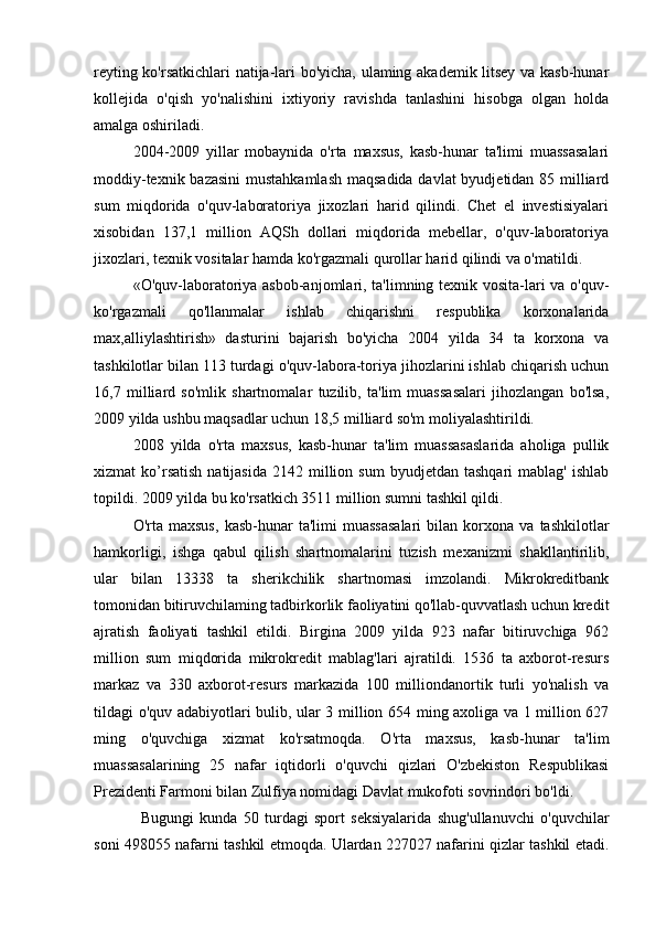reyting ko'rsatkichlari natija-lari bo'yicha, ulaming akademik litsey va kasb-hunar
kollejida   o'qish   yo'nalishini   ixtiyoriy   ravishda   tanlashini   hisobga   olgan   holda
amalga oshiriladi.
2004-2009   yillar   mobaynida   o'rta   maxsus,   kasb-hunar   ta'limi   muassasalari
moddiy-texnik bazasini  mustahkamlash  maqsadida  davlat  byudjetidan 85 milliard
sum   miqdorida   o'quv-laboratoriya   jixozlari   harid   qilindi.   Chet   el   investisiyalari
xisobidan   137,1   million   AQSh   dollari   miqdorida   mebellar,   o'quv-laboratoriya
jixozlari, texnik vositalar hamda ko'rgazmali qurollar harid qilindi va o'matildi.
«O'quv-laboratoriya asbob-anjomlari, ta'limning texnik vosita-lari va o'quv-
ko'rgazmali   qo'llanmalar   ishlab   chiqarishni   respublika   korxonalarida
max,alliylashtirish»   dasturini   bajarish   bo'yicha   2004   yilda   34   ta   korxona   va
tashkilotlar bilan 113 turdagi o'quv-labora-toriya jihozlarini ishlab chiqarish uchun
16,7   milliard   so'mlik   shartnomalar   tuzilib,   ta'lim   muassasalari   jihozlangan   bo'lsa,
2009 yilda ushbu maqsadlar uchun 18,5 milliard so'm moliyalashtirildi.
2008   yilda   o'rta   maxsus,   kasb-hunar   ta'lim   muassasaslarida   aholiga   pullik
xizmat   ko’rsatish  natijasida   2142  million  sum   byudjetdan  tashqari  mablag'   ishlab
topildi. 2009 yilda bu ko'rsatkich 3511 million sumni tashkil qildi.
O'rta  maxsus,   kasb-hunar   ta'limi   muassasalari   bilan  korxona   va  tashkilotlar
hamkorligi,   ishga   qabul   qilish   shartnomalarini   tuzish   mexanizmi   shakllantirilib,
ular   bilan   13338   ta   sherikchilik   shartnomasi   imzolandi.   Mikrokreditbank
tomonidan bitiruvchilaming tadbirkorlik faoliyatini qo'llab-quvvatlash uchun kredit
ajratish   faoliyati   tashkil   etildi.   Birgina   2009   yilda   923   nafar   bitiruvchiga   962
million   sum   miqdorida   mikrokredit   mablag'lari   ajratildi.   1536   ta   axborot-resurs
markaz   va   330   axborot-resurs   markazida   100   milliondanortik   turli   yo'nalish   va
tildagi o'quv adabiyotlari bulib, ular 3 million 654 ming axoliga va 1 million 627
ming   o'quvchiga   xizmat   ko'rsatmoqda.   O'rta   maxsus,   kasb-hunar   ta'lim
muassasalarining   25   nafar   iqtidorli   o'quvchi   qizlari   O'zbekiston   Respublikasi
Prezidenti Farmoni bilan Zulfiya nomidagi Davlat mukofoti sovrindori bo'ldi.
Bugungi   kunda   50   turdagi   sport   seksiyalarida   shug'ullanuvchi   o'quvchilar
soni 498055 nafarni tashkil etmoqda. Ulardan 227027 nafarini qizlar tashkil etadi.