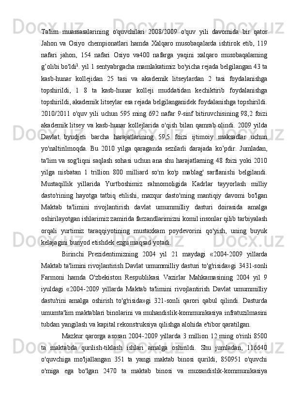 Ta'lim   muassasalarining   o'quvchilari   2008/2009   o'quv   yili   davomida   bir   qator
Jahon   va   Osiyo   chempionatlari   hamda   Xalqaro   musobaqalarda   ishtirok   etib,   119
nafari   jahon,   154   nafari   Osiyo   va400   nafarga   yaqini   xalqaro   musobaqalaming
g’olibi bo'ldi 1
. yil 1 sentyabrgacha mamlakatimiz bo'yicha rejada belgilangan 43 ta
kasb-hunar   kollejidan   25   tasi   va   akademik   litseylardan   2   tasi   foydalanishga
topshirildi,   1   8   ta   kasb-hunar   kolleji   muddatidan   kechiktirib   foydalanishga
topshirildi, akademik litseylar esa rejada belgilanganidek foydalanishga topshirildi.
2010/2011 o'quv yili uchun 595 ming 692 nafar 9-sinf bitiruvchisining 98,2 foizi
akademik litsey  va kasb-hunar  kollejlarida o'qish bilan qamrab olindi. 2009 yilda
Davlat   byudjeti   barcha   harajatlarining   59,5   foizi   ijtimoiy   maksadlar   uchun
yo'naltirilmoqda.   Bu   2010   yilga   qaraganda   sezilarli   darajada   ko’pdir.   Jumladan,
ta'lim va sog'liqni saqlash sohasi uchun ana shu harajatlarning 48 foizi yoki 2010
yilga   nisbatan   1   trillion   800   milliard   so'm   ko'p   mablag'   sarflanishi   belgilandi.
Mustaqillik   yillarida   Yurtboshimiz   rahnomoligida   Kadrlar   tayyorlash   milliy
dasto'rining   hayotga   tatbiq   etilishi,   mazqur   dasto'ming   mantiqiy   davomi   bo'lgan
Maktab   ta'limini   rivojlantirish   davlat   umummilliy   dasturi   doirasida   amalga
oshirilayotgan ishlarimiz zamirida farzandlarimizni komil insonlar qilib tarbiyalash
orqali   yurtimiz   taraqqiyotining   mustaxkam   poydevorini   qo'yish,   uning   buyuk
kelajagini bunyod etishdek ezgu maqsad yotadi.
Birinchi   Prezidentimizning   2004   yil   21   maydagi   «2004-2009   yillarda
Maktab ta'limini rivojlantirish Davlat umummilliy dasturi to'g'risida»gi 3431-sonli
Farmoni   hamda   O'zbekiston   Respublikasi   Vazirlar   Mahkamasining   2004   yil   9
iyuldagi   «2004-2009   yillarda   Maktab   ta'limini   rivojlantirish   Davlat   umummilliy
dastu'rini   amalga   oshirish   to'g'risida»gi   321-sonIi   qarori   qabul   qilindi.   Dasturda
umumta'lim maktablari binolarini va muhandislik-kommunikasiya infratuzilmasini
tubdan yangilash va kapital rekonstruksiya qilishga alohida e'tibor qaratilgan.
Mazkur qarorga asosan 2004-2009 yillarda 3 million 12 ming o'rinli 8500
ta   maktabda   qurilish-tiklash   ishlari   amalga   oshirildi.   Shu   jumladan,   116640
o'quvchiga   mo'ljallangan   351   ta   yangi   maktab   binosi   qurildi,   850951   o'quvchi
o'miga   ega   bo'lgan   2470   ta   maktab   binosi   va   muxandislik-kommunikasiya 