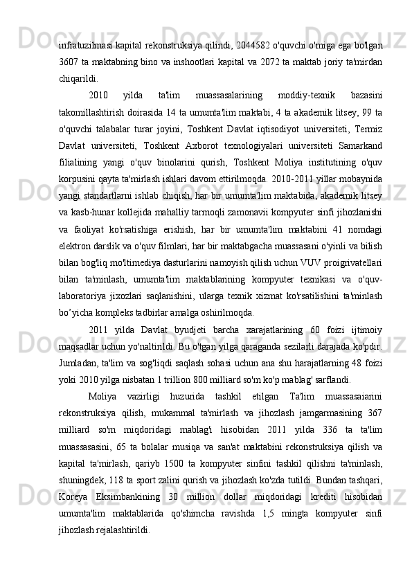 infratuzilmasi kapital rekonstruksiya qilindi, 2044582 o'quvchi o'miga ega bo'lgan
3607 ta maktabning bino va inshootlari kapital va 2072 ta maktab joriy ta'mirdan
chiqarildi.
2010   yilda   ta'lim   muassasalarining   moddiy-texnik   bazasini
takomillashtirish doirasida 14 ta umumta'lim  maktabi, 4 ta akademik litsey, 99 ta
o'quvchi   talabalar   turar   joyini,   Toshkent   Davlat   iqtisodiyot   universiteti,   Termiz
Davlat   universiteti,   Toshkent   Axborot   texnologiyalari   universiteti   Samarkand
filialining   yangi   o'quv   binolarini   qurish,   Toshkent   Moliya   institutining   o'quv
korpusini qayta ta'mirlash ishlari davom ettirilmoqda. 2010-2011 yillar mobaynida
yangi standartlarni ishlab chiqish, har bir umumta'lim maktabida, akademik litsey
va kasb-hunar kollejida mahalliy tarmoqli zamonavii  kompyuter sinfi jihozlanishi
va   faoliyat   ko'rsatishiga   erishish,   har   bir   umumta'lim   maktabini   41   nomdagi
elektron darslik va o'quv filmlari, har bir maktabgacha muassasani o'yinli va bilish
bilan bog'liq mo'ltimediya dasturlarini namoyish qilish uchun VUV proigrivatellari
bilan   ta'minlash,   umumta'lim   maktablarining   kompyuter   texnikasi   va   o'quv-
laboratoriya   jixozlari   saqlanishini,   ularga   texnik   xizmat   ko'rsatilishini   ta'minlash
bo’yicha kompleks tadbirlar amalga oshirilmoqda.
2011   yilda   Davlat   byudjeti   barcha   xarajatlarining   60   foizi   ijtimoiy
maqsadlar uchun yo'naltirildi. Bu o'tgan yilga qaraganda sezilarli darajada ko'pdir.
Jumladan, ta'lim  va sog'liqdi saqlash sohasi  uchun ana shu harajatlarning 48 foizi
yoki 2010 yilga nisbatan 1 trillion 800 milliard so'm ko'p mablag' sarflandi.
Moliya   vazirligi   huzurida   tashkil   etilgan   Ta'lim   muassasaiarini
rekonstruksiya   qilish,   mukammal   ta'mirlash   va   jihozlash   jamgarmasining   367
milliard   so'm   miqdoridagi   mablag'i   hisobidan   2011   yilda   336   ta   ta'lim
muassasasini,   65   ta   bolalar   musiqa   va   san'at   maktabini   rekonstruksiya   qilish   va
kapital   ta'mirlash,   qariyb   1500   ta   kompyuter   sinfini   tashkil   qilishni   ta'minlash,
shuningdek, 118 ta sport zalini qurish va jihozlash ko'zda tutildi. Bundan tashqari,
Koreya   Eksimbankining   30   million   dollar   miqdoridagi   krediti   hisobidan
umumta'lim   maktablarida   qo'shimcha   ravishda   1,5   mingta   kompyuter   sinfi
jihozlash rejalashtirildi.