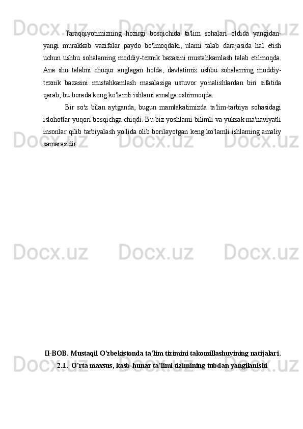 Taraqqiyotimizning   hozirgi   bosqichida   ta'lim   sohalari   oldida   yangidan-
yangi   murakkab   vazifalar   paydo   bo'lmoqdaki,   ulami   talab   darajasida   hal   etish
uchun ushbu sohalaming moddiy-texnik bazasini  mustahkamlash talab etilmoqda.
Ana   shu   talabni   chuqur   anglagan   holda,   davlatimiz   ushbu   sohalaming   moddiy-
texnik   bazasini   mustahkamlash   masalasiga   ustuvor   yo'nalishlardan   biri   sifatida
qarab, bu borada keng ko'lamli ishlami amalga oshirmoqda.
Bir   so'z   bilan   aytganda,   bugun   mamlakatimizda   ta'lim-tarbiya   sohasidagi
islohotlar yuqori bosqichga chiqdi. Bu biz yoshlami bilimli va yuksak ma'naviyatli
insonlar qilib tarbiyalash yo'lida olib borilayotgan keng ko'lamli ishlaming amaliy
samarasidir.
II-BOB. Mustaqil O'zbekistonda ta'lim tizimini takomillashuvining natijalari.
2.1.  O'rta maxsus, kasb-hunar ta'limi tizimining tubdan yangilanishi