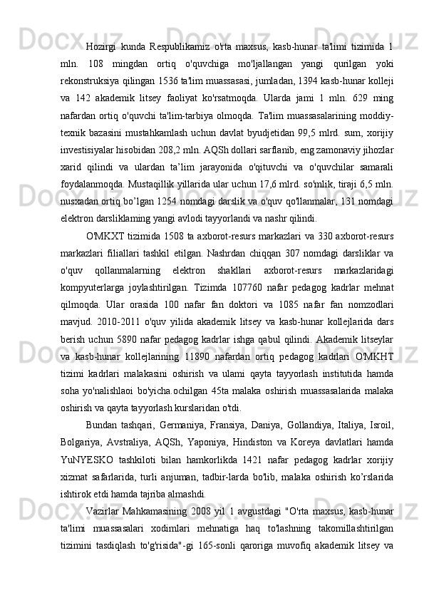 Hozirgi   kunda   Respublikamiz   o'rta   maxsus,   kasb-hunar   ta'limi   tizimida   1
mln.   108   mingdan   ortiq   o'quvchiga   mo'ljallangan   yangi   qurilgan   yoki
rekonstruksiya qilingan 1536 ta'lim muassasasi, jumladan, 1394 kasb-hunar kolleji
va   142   akademik   litsey   faoliyat   ko'rsatmoqda.   Ularda   jami   1   mln.   629   ming
nafardan   ortiq   o'quvchi   ta'lim-tarbiya   olmoqda.   Ta'lim   muassasalarining   moddiy-
texnik   bazasini   mustahkamlash   uchun   davlat   byudjetidan   99,5   mlrd.   sum,   xorijiy
investisiyalar hisobidan 208,2 mln. AQSh dollari sarflanib, eng zamonaviy jihozlar
xarid   qilindi   va   ulardan   ta’lim   jarayonida   o'qituvchi   va   o'quvchilar   samarali
foydalanmoqda. Mustaqillik yillarida ular uchun 17,6 mlrd. so'mlik, tiraji 6,5 mln.
nusxadan ortiq bo’lgan 1254 nomdagi darslik va o'quv qo'llanmalar, 131 nomdagi
elektron darsliklaming yangi avlodi tayyorlandi va nashr qilindi.
O'MKXT  tizimida 1508 ta axborot-resurs markazlari  va 330 axborot-resurs
markazlari   filiallari   tashkil   etilgan.   Nashrdan   chiqqan   307   nomdagi   darsliklar   va
o'quv   qollanmalarning   elektron   shakllari   axborot-resurs   markazlaridagi
kompyuterlarga   joylashtirilgan.   Tizimda   107760   nafar   pedagog   kadrlar   mehnat
qilmoqda.   Ular   orasida   100   nafar   fan   doktori   va   1085   nafar   fan   nomzodlari
mavjud.   2010-2011   o'quv   yilida   akademik   litsey   va   kasb-hunar   kollejlarida   dars
berish   uchun   5890   nafar   pedagog   kadrlar   ishga   qabul   qilindi.   Akademik   litseylar
va   kasb-hunar   kollejlarining   11890   nafardan   ortiq   pedagog   kadrlari   O'MKHT
tizimi   kadrlari   malakasini   oshirish   va   ulami   qayta   tayyorlash   institutida   hamda
soha   yo'nalishlaoi   bo'yicha.ochilgan   45ta   malaka   oshirish   muassasalarida   malaka
oshirish va qayta tayyorlash kurslaridan o'tdi.
Bundan   tashqari,   Germaniya,   Fransiya,   Daniya,   Gollandiya,   Italiya,   Isroil,
Bolgariya,   Avstraliya,   AQSh,   Yaponiya,   Hindiston   va   Koreya   davlatlari   hamda
YuNYESKO   tashkiloti   bilan   hamkorlikda   1421   nafar   pedagog   kadrlar   xorijiy
xizmat   safarlarida,   turli   anjuman,   tadbir-larda   bo'lib,   malaka   oshirish   ko’rslarida
ishtirok etdi hamda tajriba almashdi.
Vazirlar   Mahkamasining   2008   yil   1   avgustdagi   "O'rta   maxsus,   kasb-hunar
ta'limi   muassasalari   xodimlari   mehnatiga   haq   to'lashning   takomillashtirilgan
tizimini   tasdiqlash   to'g'risida"-gi   165-sonli   qaroriga   muvofiq   akademik   litsey   va
