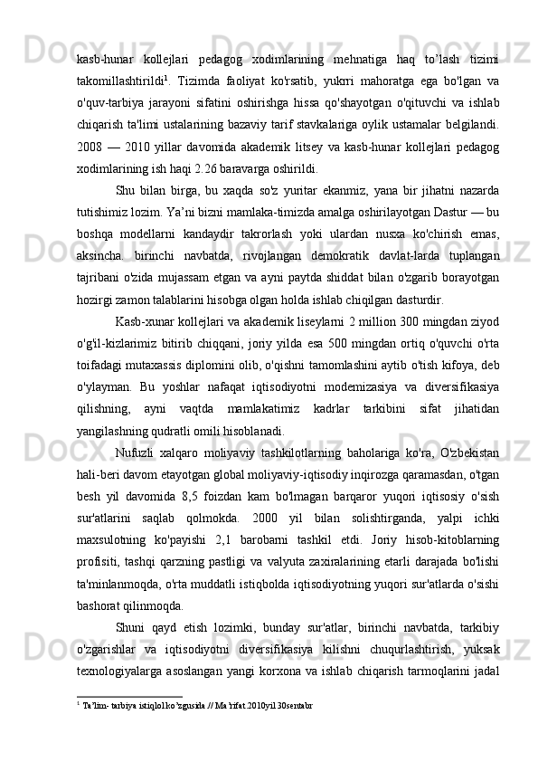 kasb-hunar   kollejlari   pedagog   xodimlarining   mehnatiga   haq   to’lash   tizimi
takomillashtirildi 1
.   Tizimda   faoliyat   ko'rsatib,   yukrri   mahoratga   ega   bo'lgan   va
o'quv-tarbiya   jarayoni   sifatini   oshirishga   hissa   qo'shayotgan   o'qituvchi   va   ishlab
chiqarish ta'limi ustalarining bazaviy tarif stavkalariga oylik ustamalar belgilandi.
2008   —   2010   yillar   davomida   akademik   litsey   va   kasb-hunar   kollejlari   pedagog
xodimlarining ish haqi 2.26 baravarga oshirildi.
Shu   bilan   birga,   bu   xaqda   so'z   yuritar   ekanmiz,   yana   bir   jihatni   nazarda
tutishimiz lozim. Ya’ni bizni mamlaka-timizda amalga oshirilayotgan Dastur — bu
boshqa   modellarni   kandaydir   takrorlash   yoki   ulardan   nusxa   ko'chirish   emas,
aksincha.   birinchi   navbatda,   rivojlangan   demokratik   davlat-larda   tuplangan
tajribani   o'zida   mujassam   etgan   va   ayni   paytda   shiddat   bilan   o'zgarib   borayotgan
hozirgi zamon talablarini hisobga olgan holda ishlab chiqilgan dasturdir.
Kasb-xunar kollejlari va akademik liseylarni 2 million 300 mingdan ziyod
o'g'il-kizlarimiz   bitirib   chiqqani,   joriy   yilda   esa   500   mingdan   ortiq   o'quvchi   o'rta
toifadagi mutaxassis diplomini olib, o'qishni tamomlashini aytib o'tish kifoya, deb
o'ylayman.   Bu   yoshlar   nafaqat   iqtisodiyotni   modemizasiya   va   diversifikasiya
qilishning,   ayni   vaqtda   mamlakatimiz   kadrlar   tarkibini   sifat   jihatidan
yangilashning qudratli omili hisoblanadi.
Nufuzli   xalqaro   moliyaviy   tashkilotlarning   baholariga   ko'ra,   O'zbekistan
hali-beri davom etayotgan global moliyaviy-iqtisodiy inqirozga qaramasdan, o'tgan
besh   yil   davomida   8,5   foizdan   kam   bo'lmagan   barqaror   yuqori   iqtisosiy   o'sish
sur'atlarini   saqlab   qolmokda.   2000   yil   bilan   solishtirganda,   yalpi   ichki
maxsulotning   ko'payishi   2,1   barobarni   tashkil   etdi.   Joriy   hisob-kitoblarning
profisiti,   tashqi   qarzning   pastligi   va   valyuta   zaxiralarining   etarli   darajada   bo'lishi
ta'minlanmoqda, o'rta muddatli istiqbolda iqtisodiyotning yuqori sur'atlarda o'sishi
bashorat qilinmoqda.
Shuni   qayd   etish   lozimki,   bunday   sur'atlar,   birinchi   navbatda,   tarkibiy
o'zgarishlar   va   iqtisodiyotni   diversifikasiya   kilishni   chuqurlashtirish,   yuksak
texnologiyalarga   asoslangan   yangi   korxona   va   ishlab   chiqarish   tarmoqlarini   jadal
1
 Ta’lim- tarbiya istiqlol ko’zgusida.// Ma’rifat.2010yil 30sentabr 