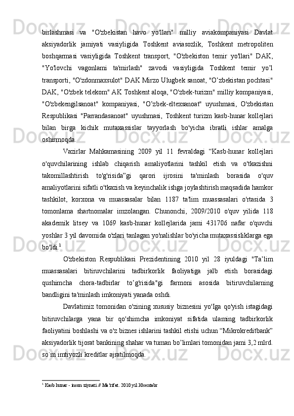 birlashmasi   va   "O'zbekistan   havo   yo'llari"   milliy   aviakompaniyasi   Davlat
aksiyadorlik   jamiyati   vasiyligida   Toshkent   aviasozlik,   Toshkent   metropoliten
boshqarmasi   vasiyligida   Toshkent   transport,   "O'zbekiston   temir   yo'llari"   DAK,
"Yo'lovchi   vagonlami   ta'mirlash"   zavodi   vasiyligida   Toshkent   temir   yo’l
transporti, "O'zdonmaxsulot" DAK Mirzo Ulugbek sanoat, "O’zbekistan pochtasi"
DAK, "O'zbek telekom" AK Toshkent aloqa, "O'zbek-turizm" milliy kompaniyasi,
"O'zbekengilsanoat"   kompaniyasi,   "O’zbek-eltexsanoat"   uyushmasi,   O'zbekistan
Respublikasi   "Parrandasanoat"   uyushmasi,   Toshkent   turizm   kasb-hunar   kollejlari
bilan   birga   kichik   mutaxassislar   tayyorlash   bo'yicha   ibratli   ishlar   amalga
oshirmoqda.
Vazirlar   Mahkamasining   2009   yil   11   fevraldagi   “Kasb-hunar   kollejlari
o'quvchilarining   ishlab   chiqarish   amaliyotlarini   tashkil   etish   va   o'tkazishni
takomillashtirish   to'g'risida”gi   qarori   ijrosini   ta'minlash   borasida   o'quv
amaliyotlarini sifatli o'tkazish va keyinchalik ishga joylashtirish maqsadida hamkor
tashkilot,   korxona   va   muassasalar   bilan   1187   ta'lim   muassasalari   o'rtasida   3
tomonlama   shartnomalar   imzolangan.   Chunonchi,   2009/2010   o'quv   yilida   118
akademik   litsey   va   1069   kasb-hunar   kollejlarida   jami   431706   nafar   o'quvchi
yoshlar 3 yil davomida o'zlari tanlagan yo'nalishlar bo'yicha mutaxassisliklarga ega
bo'ldi. 1
O'zbekiston   Respublikasi   Prezidentining   2010   yil   28   iyuldagi   "Ta’lim
muassasalari   bitiruvchilarini   tadbirkorlik   faoliyatiga   jalb   etish   borasidagi
qush imcha   chora-tadbirlar   to’g'risida"gi   farmoni   asosida   bitiruvchilarning
bandligini ta'minlash imkoniyati yanada oshdi.
Davlatimiz   tomonidan   o'zining   xususiy   biznesini   yo'Iga   qo'yish   istagidagi
bitiruvchilarga   yana   bir   qo'shimcha   imkoniyat   sifatida   ulaming   tadbirkorlik
faoliyatini boshlashi va o'z biznes ishlarini tashkil etishi uchun “Mikrokreditbank”
aksiyadorlik tijorat bankining shahar va tuman bo’limlari tomonidan jami 3,2 mlrd.
so`m imtiyozli kreditlar ajratilmoqda.
1
 Kasb hunar - inson ziynati.// Ma’rifat. 2010 yil 30sentabr