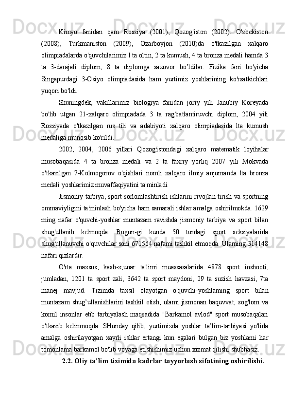 Kimyo   fanidan   qam   Rossiya   (2001),   Qozog'iston   (2002).   O'zbekiston
(2008),   Turkmaniston   (2009),   Ozarboyjon   (2010)da   o'tkazilgan   xalqaro
olimpiadalarda o'quvchilarimiz I ta oltin, 2 ta kumush, 4 ta bronza medali hamda 3
ta   3-darajali   diplom,   8   ta   diplomga   sazovor   bo’ldilar.   Fizika   fani   bo'yicha
Singapurdagi   3-Osiyo   olimpiadasida   ham   yurtimiz   yoshlarining   ko'rsatkichlari
yuqori bo'ldi.
Shuningdek,   vakillarimiz   biologiya   fanidan   joriy   yili   Janubiy   Koreyada
bo'lib   utgan   21-xalqaro   olimpiadada   3   ta   rag'batlantiruvchi   diplom,   2004   yili
Rossiyada   o'tkazilgan   rus   tili   va   adabiyoti   xalqaro   olimpiadasida   lta   kumush
medaliga munosib ko'rildi.
2002,   2004,   2006   yillari   Qozog'istondagi   xalqaro   matematik   loyihalar
musobaqasida   4   ta   bronza   medali   va   2   ta   faxriy   yorliq   2007   yili   Mokvada
o'tkazilgan   7-Kolmogorov   o'qishlari   nomli   xalqaro   ilmiy   anjumanda   lta   bronza
medali yoshlarimiz muvaffaqiyatini ta'minladi.
Jismoniy tarbiya, sport-sorlomlashtirish ishlarini rivojlan-tirish va sportning
ommaviyligini ta'minlash bo'yicha ham samarali ishlar amalga oshirilmokda. 1629
ming   nafar   o'quvchi-yoshlar   muntazam   ravishda   jismoniy   tarbiya   va   sport   bilan
shug'ullanib   kelmoqda.   Bugun-gi   kunda   50   turdagi   sport   seksiyalarida
shug'ullanuvchi o'quvchilar soni 671564 nafami tashkil etmoqda. Ularning 314148
nafari qizlardir.
O'rta   maxsus,   kasb-x,unar   ta'limi   muassasalarida   4878   sport   inshooti,
jumladan,   1201   ta   sport   zali,   3642   ta   sport   maydoni,   29   ta   suzish   havzasi,   7ta
manej   mavjud.   Tizimda   taxsil   olayotgan   o'quvchi-yoshlaming   sport   bilan
muntazam   shug’ullanishlarini   tashkil   etish,   ulami   jismonan   baquvvat,   sog'lom   va
komil   insonlar   etib   tarbiyalash   maqsadida   "Barkamol   avlod"   sport   musobaqalari
o'tkazib   kelinmoqda.   SHunday   qilib,   yurtimizda   yoshlar   ta’lim-tarbiyasi   yo'lida
amalga   oshirilayotgan   xayrli   ishlar   ertangi   kun   egalari   bulgan   biz   yoshlarni   har
tomonlama barkamol bo'lib voyaga etishishimiz uchun xizmat qilishi shubhasiz.
2.2.  Oliy ta'lim tizimida kadrlar tayyorlash sifatining oshirilishi.