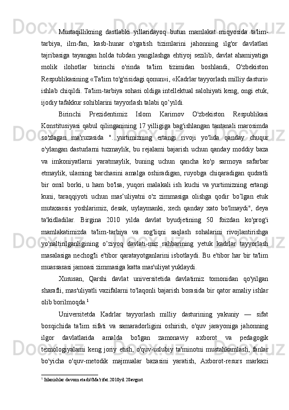 Mustaqillikning   dastlabki   yillaridayoq   butun   mamlakat   miqyosida   ta'lim-
tarbiya,   ilm-fan,   kasb-hunar   o'rgatish   tizimlarini   jahonning   ilg'or   davlatlari
tajribasiga   tayangan   holda   tubdan   yangilashga   ehtiyoj   sezilib,   davlat   ahamiyatiga
molik   ilohotlar   birinchi   o'rinda   ta'lim   tizimidan   boshlandi,   O'zbekiston
Respublikasining «Ta'lim to'g'risidagi qonun»i, «Kadrlar tayyorlash milliy dasturi»
ishlab chiqildi. Ta'lim-tarbiya sohasi oldiga intellektual salohiyati keng, ongi etuk,
ijodiy tafakkur sohiblarini tayyorlash talabi qo’yildi.
Birinchi   Prezidentimiz   Islom   Karimov   O'zbekiston   Respublikasi
Konstitusiyasi  qabul  qilinganining 17 yilligiga bag'ishlangan  tantanali  marosimda
so'zlagan   ma'ruzasida   "...yurtimizning   ertangi   rivoji   yo'lida   qanday   chuqur
o'ylangan   dasturlarni   tuzmaylik,   bu   rejalami   bajarish   uchun   qanday   moddiy   baza
va   imkoniyatlarni   yaratmaylik,   buning   uchun   qancha   ko'p   sarmoya   safarbar
etmaylik,   ulaming   barchasini   amalga   oshiradigan,   ruyobga   chiqaradigan   qudratli
bir   omil   borki,   u   ham   bo'lsa,   yuqori   malakali   ish   kuchi   va   yurtimizning   ertangi
kuni,   taraqqiyoti   uchun   mas’uliyatni   o'z   zimmasiga   olishga   qodir   bo’lgan   etuk
mutaxassis   yoshlarimiz,   desak,   uylaymanki,   xech   qanday   xato   bo'lmaydi",   deya
ta'kidladilar.   Birgina   2010   yilda   davlat   byudjetining   50   foizdan   ko'prog'i
mamlakatimizda   ta'lim-tarbiya   va   sog'liqni   saqlash   sohalarini   rivojlantirishga
yo'naltirilganligining   o’ziyoq   davlati-miz   rahbarining   yetuk   kadrlar   tayyorlash
masalasiga  nechog'li  e'tibor  qaratayotganlarini  isbotlaydi. Bu e'tibor har  bir ta'lim
muassasasi jamoasi zimmasiga katta mas'uliyat yuklaydi.
Xususan,   Qarshi   davlat   universitetida   davlatimiz   tomonidan   qo'yilgan
sharafli, mas'uliyatli vazifalarni to'laqonli bajarish borasida bir qator amaliy ishlar
olib borilmoqda. 1
Universitetda   Kadrlar   tayyorlash   milliy   dasturining   yakuniy   —   sifat
bosqichida   ta'lim   sifati   va   samaradorligini   oshirish,   o'quv   jarayoniga   jahonning
ilgor   davlatlarida   amalda   bo'lgan   zamonaviy   axborot   va   pedagogik
texnologiyalami   keng   joriy   etish,   o'quv-uslubiy   ta'minotni   mustahkamlash,   fanlar
bo'yicha   o'quv-metodik   majmualar   bazasini   yaratish,   Axborot-resurs   markazi
1
 Izlanishlar davom etadi//Ma’rifat.2010yil 28avgust 